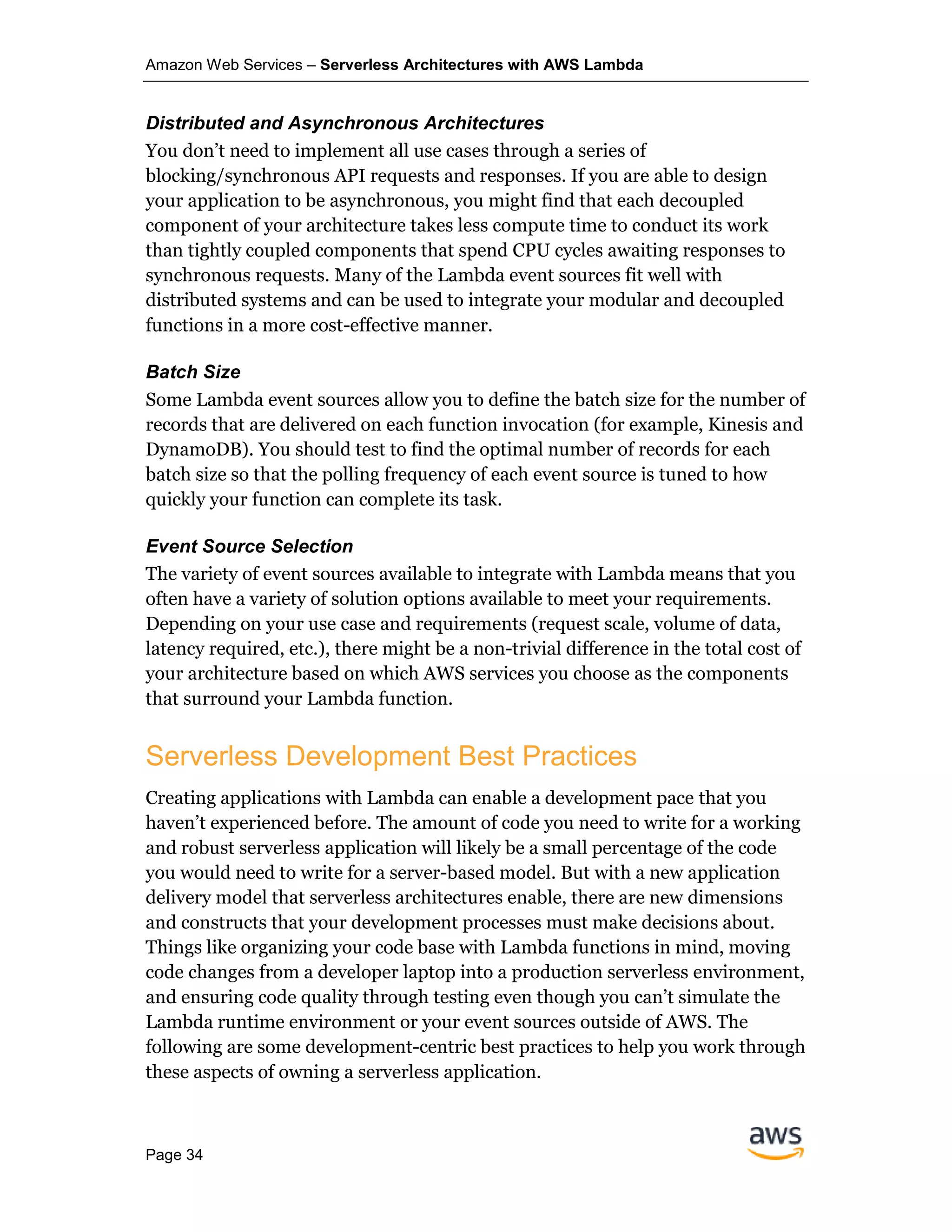 Amazon Web Services – Serverless Architectures with AWS Lambda
Page 34
Distributed and Asynchronous Architectures
You don’t need to implement all use cases through a series of
blocking/synchronous API requests and responses. If you are able to design
your application to be asynchronous, you might find that each decoupled
component of your architecture takes less compute time to conduct its work
than tightly coupled components that spend CPU cycles awaiting responses to
synchronous requests. Many of the Lambda event sources fit well with
distributed systems and can be used to integrate your modular and decoupled
functions in a more cost-effective manner.
Batch Size
Some Lambda event sources allow you to define the batch size for the number of
records that are delivered on each function invocation (for example, Kinesis and
DynamoDB). You should test to find the optimal number of records for each
batch size so that the polling frequency of each event source is tuned to how
quickly your function can complete its task.
Event Source Selection
The variety of event sources available to integrate with Lambda means that you
often have a variety of solution options available to meet your requirements.
Depending on your use case and requirements (request scale, volume of data,
latency required, etc.), there might be a non-trivial difference in the total cost of
your architecture based on which AWS services you choose as the components
that surround your Lambda function.
Serverless Development Best Practices
Creating applications with Lambda can enable a development pace that you
haven’t experienced before. The amount of code you need to write for a working
and robust serverless application will likely be a small percentage of the code
you would need to write for a server-based model. But with a new application
delivery model that serverless architectures enable, there are new dimensions
and constructs that your development processes must make decisions about.
Things like organizing your code base with Lambda functions in mind, moving
code changes from a developer laptop into a production serverless environment,
and ensuring code quality through testing even though you can’t simulate the
Lambda runtime environment or your event sources outside of AWS. The
following are some development-centric best practices to help you work through
these aspects of owning a serverless application.
 