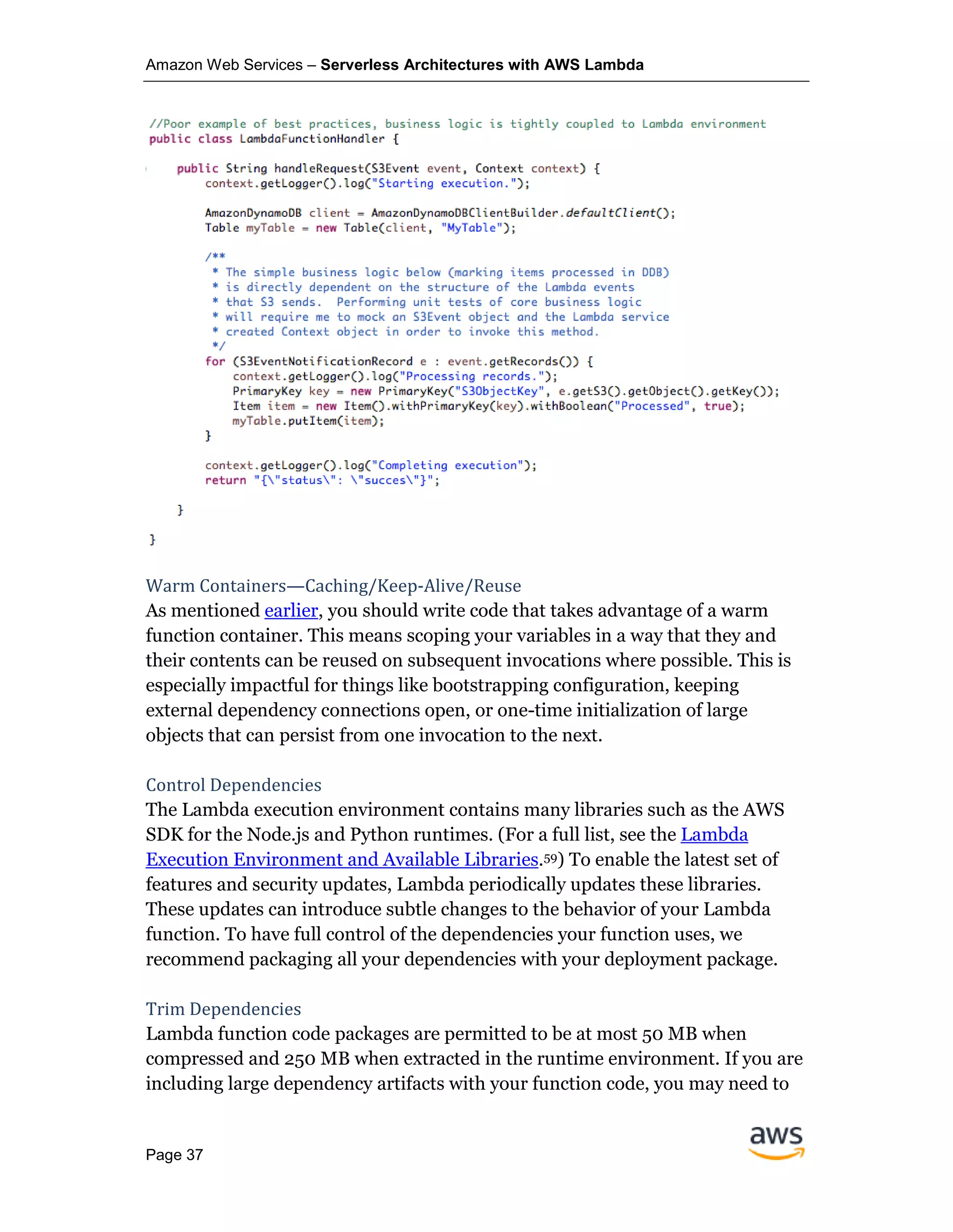 Amazon Web Services – Serverless Architectures with AWS Lambda
Page 37
Warm Containers—Caching/Keep-Alive/Reuse
As mentioned earlier, you should write code that takes advantage of a warm
function container. This means scoping your variables in a way that they and
their contents can be reused on subsequent invocations where possible. This is
especially impactful for things like bootstrapping configuration, keeping
external dependency connections open, or one-time initialization of large
objects that can persist from one invocation to the next.
Control Dependencies
The Lambda execution environment contains many libraries such as the AWS
SDK for the Node.js and Python runtimes. (For a full list, see the Lambda
Execution Environment and Available Libraries.59) To enable the latest set of
features and security updates, Lambda periodically updates these libraries.
These updates can introduce subtle changes to the behavior of your Lambda
function. To have full control of the dependencies your function uses, we
recommend packaging all your dependencies with your deployment package.
Trim Dependencies
Lambda function code packages are permitted to be at most 50 MB when
compressed and 250 MB when extracted in the runtime environment. If you are
including large dependency artifacts with your function code, you may need to
 