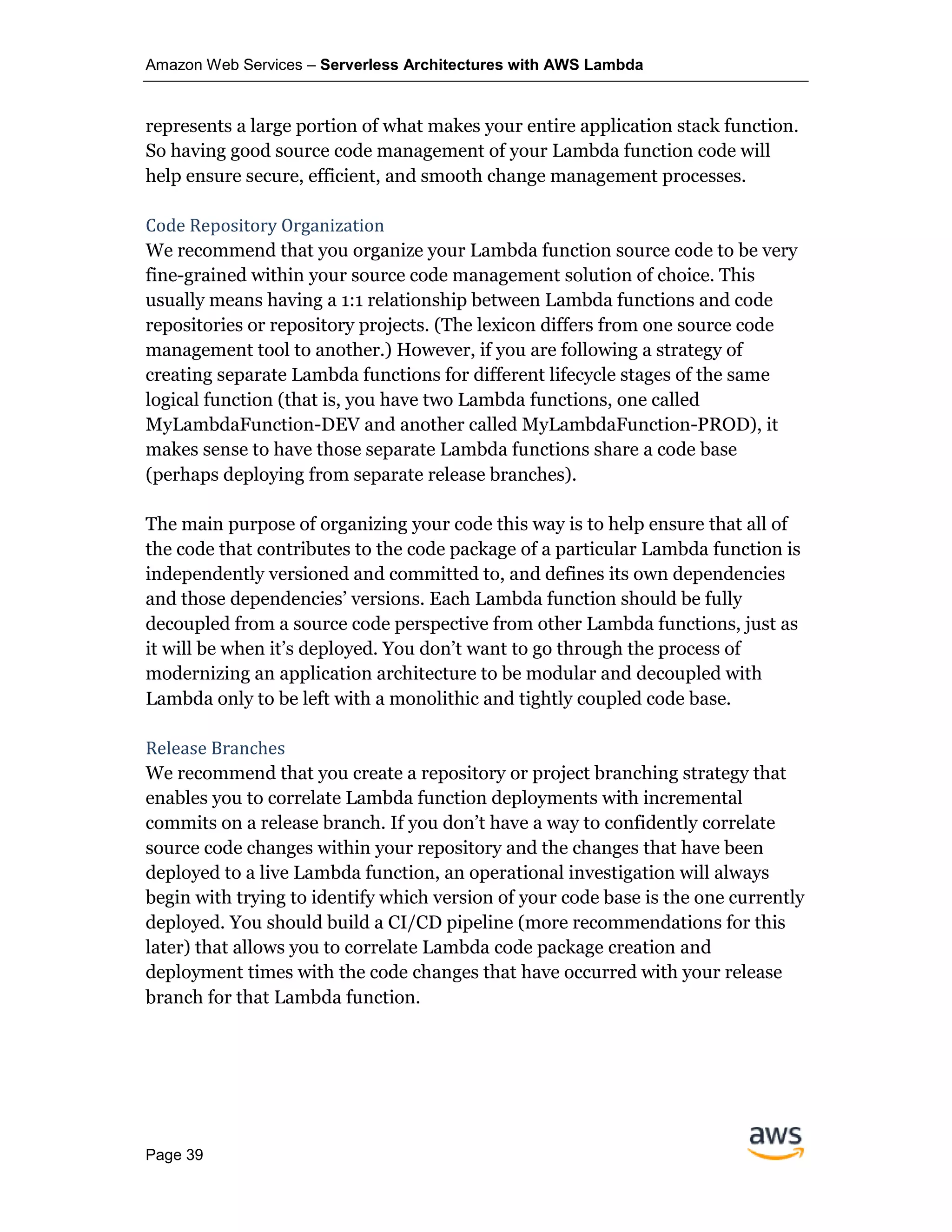 Amazon Web Services – Serverless Architectures with AWS Lambda
Page 39
represents a large portion of what makes your entire application stack function.
So having good source code management of your Lambda function code will
help ensure secure, efficient, and smooth change management processes.
Code Repository Organization
We recommend that you organize your Lambda function source code to be very
fine-grained within your source code management solution of choice. This
usually means having a 1:1 relationship between Lambda functions and code
repositories or repository projects. (The lexicon differs from one source code
management tool to another.) However, if you are following a strategy of
creating separate Lambda functions for different lifecycle stages of the same
logical function (that is, you have two Lambda functions, one called
MyLambdaFunction-DEV and another called MyLambdaFunction-PROD), it
makes sense to have those separate Lambda functions share a code base
(perhaps deploying from separate release branches).
The main purpose of organizing your code this way is to help ensure that all of
the code that contributes to the code package of a particular Lambda function is
independently versioned and committed to, and defines its own dependencies
and those dependencies’ versions. Each Lambda function should be fully
decoupled from a source code perspective from other Lambda functions, just as
it will be when it’s deployed. You don’t want to go through the process of
modernizing an application architecture to be modular and decoupled with
Lambda only to be left with a monolithic and tightly coupled code base.
Release Branches
We recommend that you create a repository or project branching strategy that
enables you to correlate Lambda function deployments with incremental
commits on a release branch. If you don’t have a way to confidently correlate
source code changes within your repository and the changes that have been
deployed to a live Lambda function, an operational investigation will always
begin with trying to identify which version of your code base is the one currently
deployed. You should build a CI/CD pipeline (more recommendations for this
later) that allows you to correlate Lambda code package creation and
deployment times with the code changes that have occurred with your release
branch for that Lambda function.
 