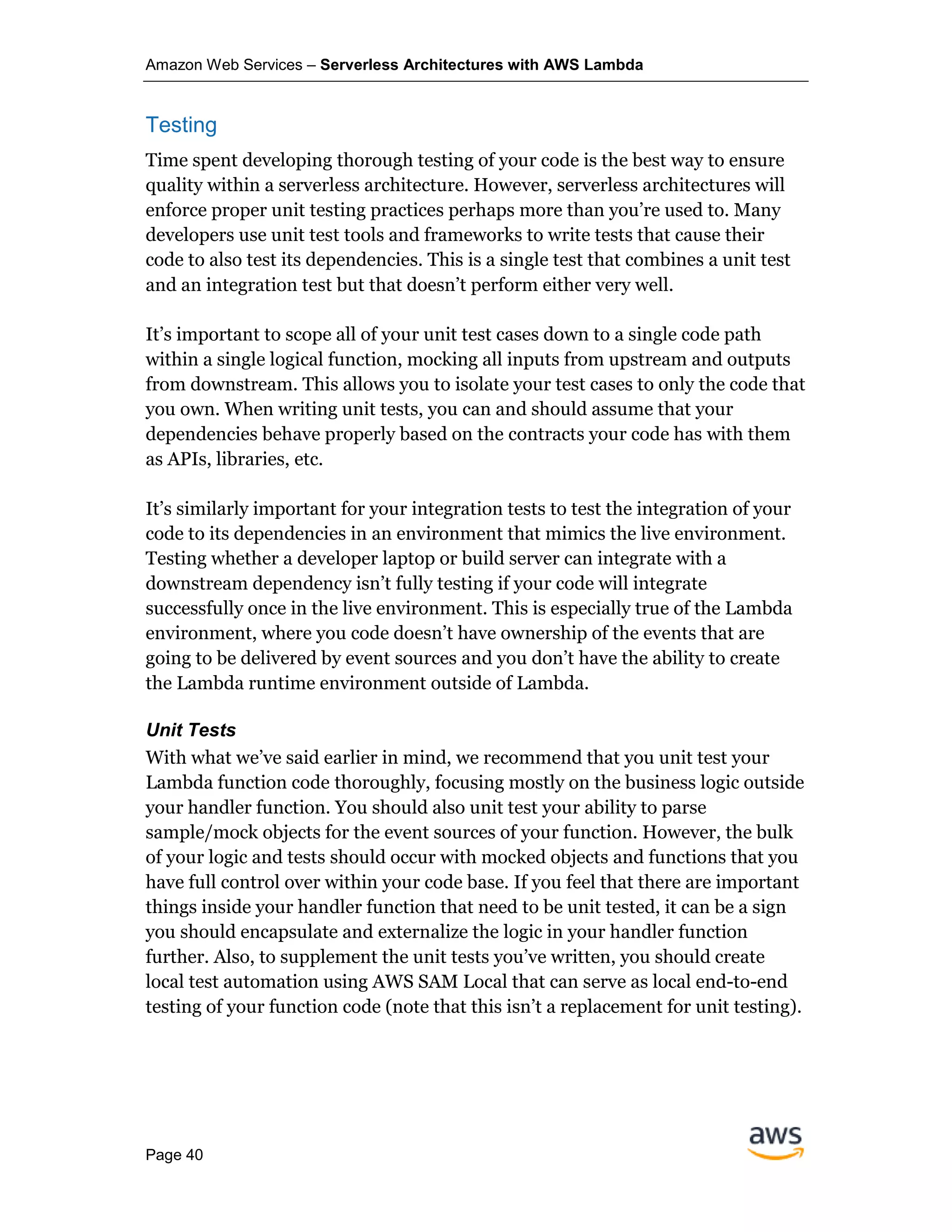 Amazon Web Services – Serverless Architectures with AWS Lambda
Page 40
Testing
Time spent developing thorough testing of your code is the best way to ensure
quality within a serverless architecture. However, serverless architectures will
enforce proper unit testing practices perhaps more than you’re used to. Many
developers use unit test tools and frameworks to write tests that cause their
code to also test its dependencies. This is a single test that combines a unit test
and an integration test but that doesn’t perform either very well.
It’s important to scope all of your unit test cases down to a single code path
within a single logical function, mocking all inputs from upstream and outputs
from downstream. This allows you to isolate your test cases to only the code that
you own. When writing unit tests, you can and should assume that your
dependencies behave properly based on the contracts your code has with them
as APIs, libraries, etc.
It’s similarly important for your integration tests to test the integration of your
code to its dependencies in an environment that mimics the live environment.
Testing whether a developer laptop or build server can integrate with a
downstream dependency isn’t fully testing if your code will integrate
successfully once in the live environment. This is especially true of the Lambda
environment, where you code doesn’t have ownership of the events that are
going to be delivered by event sources and you don’t have the ability to create
the Lambda runtime environment outside of Lambda.
Unit Tests
With what we’ve said earlier in mind, we recommend that you unit test your
Lambda function code thoroughly, focusing mostly on the business logic outside
your handler function. You should also unit test your ability to parse
sample/mock objects for the event sources of your function. However, the bulk
of your logic and tests should occur with mocked objects and functions that you
have full control over within your code base. If you feel that there are important
things inside your handler function that need to be unit tested, it can be a sign
you should encapsulate and externalize the logic in your handler function
further. Also, to supplement the unit tests you’ve written, you should create
local test automation using AWS SAM Local that can serve as local end-to-end
testing of your function code (note that this isn’t a replacement for unit testing).
 