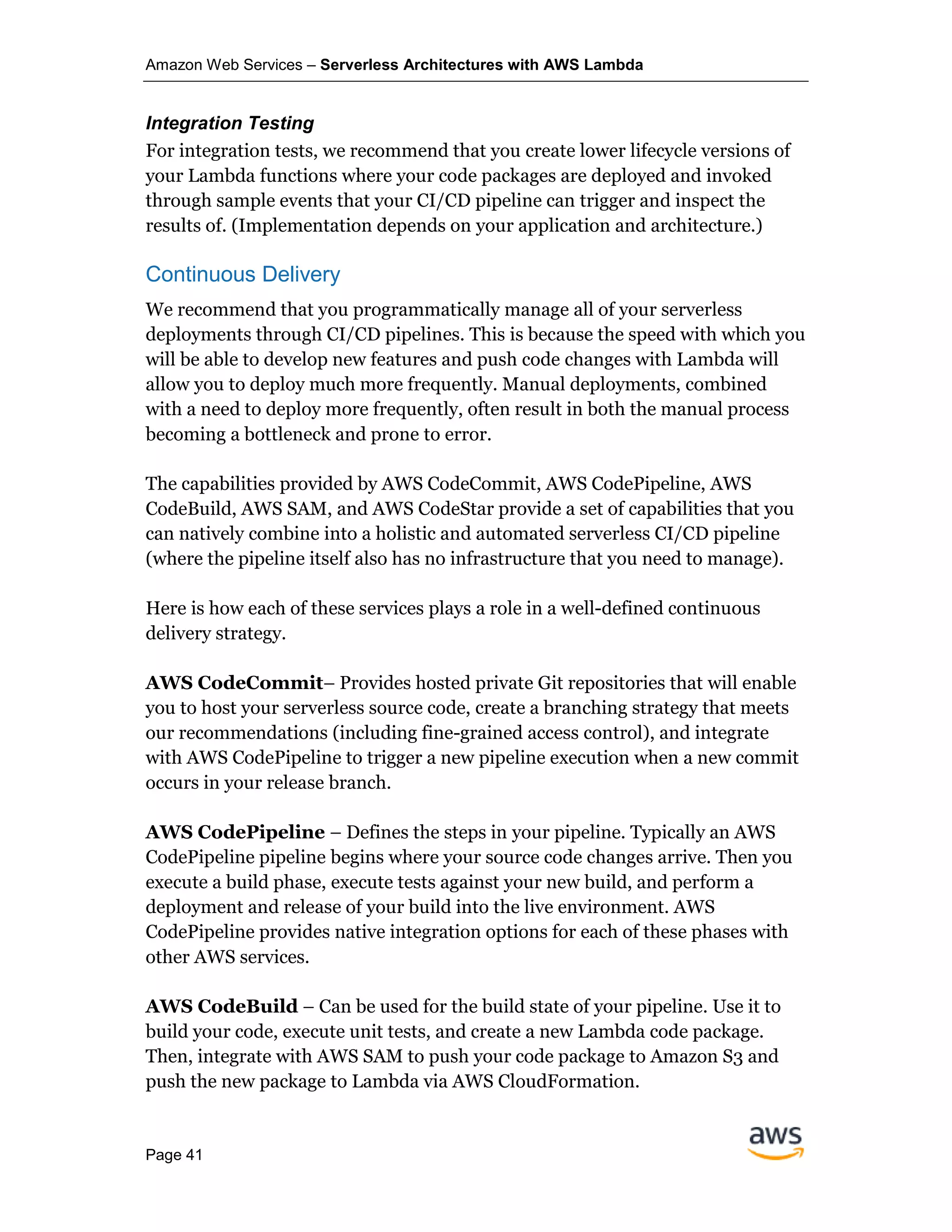Amazon Web Services – Serverless Architectures with AWS Lambda
Page 41
Integration Testing
For integration tests, we recommend that you create lower lifecycle versions of
your Lambda functions where your code packages are deployed and invoked
through sample events that your CI/CD pipeline can trigger and inspect the
results of. (Implementation depends on your application and architecture.)
Continuous Delivery
We recommend that you programmatically manage all of your serverless
deployments through CI/CD pipelines. This is because the speed with which you
will be able to develop new features and push code changes with Lambda will
allow you to deploy much more frequently. Manual deployments, combined
with a need to deploy more frequently, often result in both the manual process
becoming a bottleneck and prone to error.
The capabilities provided by AWS CodeCommit, AWS CodePipeline, AWS
CodeBuild, AWS SAM, and AWS CodeStar provide a set of capabilities that you
can natively combine into a holistic and automated serverless CI/CD pipeline
(where the pipeline itself also has no infrastructure that you need to manage).
Here is how each of these services plays a role in a well-defined continuous
delivery strategy.
AWS CodeCommit– Provides hosted private Git repositories that will enable
you to host your serverless source code, create a branching strategy that meets
our recommendations (including fine-grained access control), and integrate
with AWS CodePipeline to trigger a new pipeline execution when a new commit
occurs in your release branch.
AWS CodePipeline – Defines the steps in your pipeline. Typically an AWS
CodePipeline pipeline begins where your source code changes arrive. Then you
execute a build phase, execute tests against your new build, and perform a
deployment and release of your build into the live environment. AWS
CodePipeline provides native integration options for each of these phases with
other AWS services.
AWS CodeBuild – Can be used for the build state of your pipeline. Use it to
build your code, execute unit tests, and create a new Lambda code package.
Then, integrate with AWS SAM to push your code package to Amazon S3 and
push the new package to Lambda via AWS CloudFormation.
 