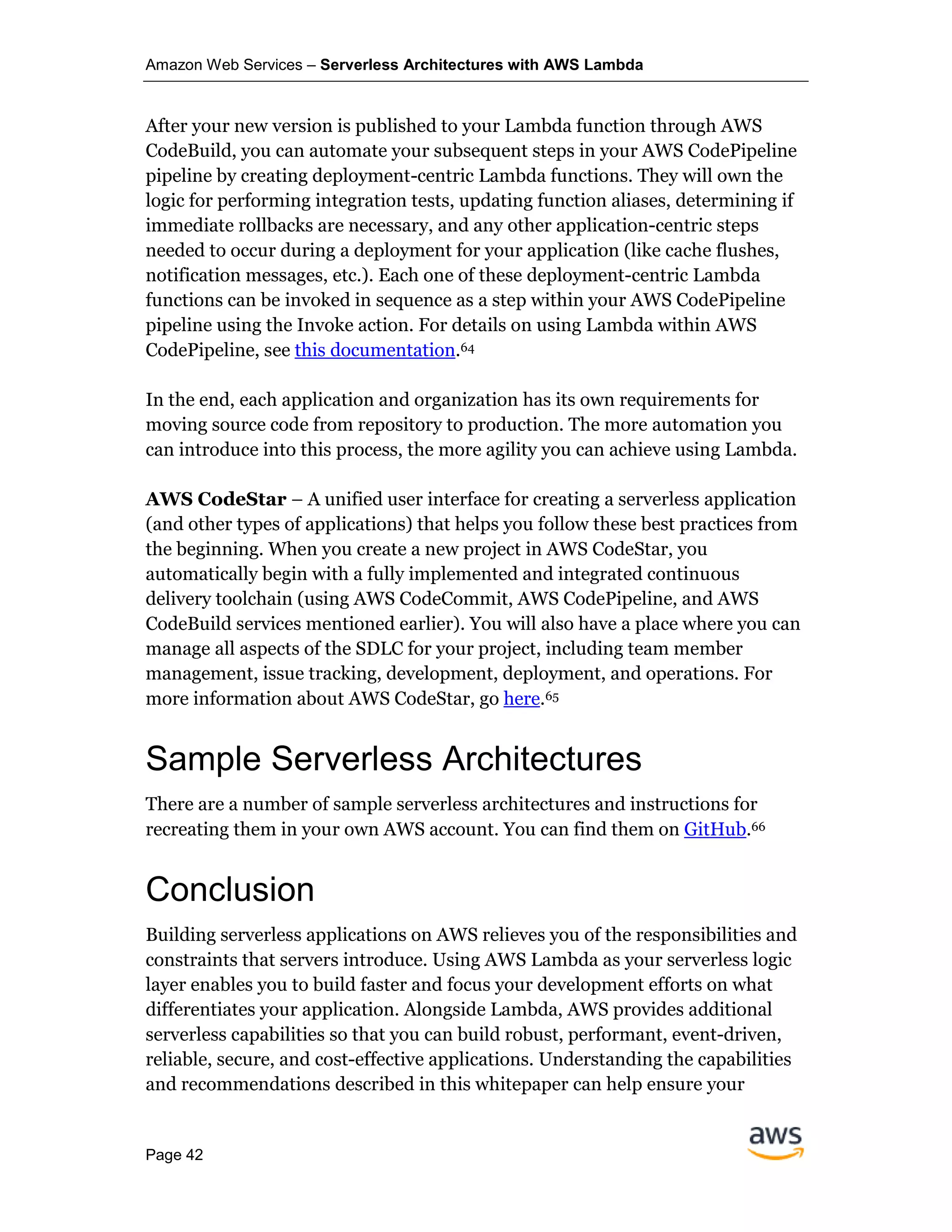 Amazon Web Services – Serverless Architectures with AWS Lambda
Page 42
After your new version is published to your Lambda function through AWS
CodeBuild, you can automate your subsequent steps in your AWS CodePipeline
pipeline by creating deployment-centric Lambda functions. They will own the
logic for performing integration tests, updating function aliases, determining if
immediate rollbacks are necessary, and any other application-centric steps
needed to occur during a deployment for your application (like cache flushes,
notification messages, etc.). Each one of these deployment-centric Lambda
functions can be invoked in sequence as a step within your AWS CodePipeline
pipeline using the Invoke action. For details on using Lambda within AWS
CodePipeline, see this documentation.64
In the end, each application and organization has its own requirements for
moving source code from repository to production. The more automation you
can introduce into this process, the more agility you can achieve using Lambda.
AWS CodeStar – A unified user interface for creating a serverless application
(and other types of applications) that helps you follow these best practices from
the beginning. When you create a new project in AWS CodeStar, you
automatically begin with a fully implemented and integrated continuous
delivery toolchain (using AWS CodeCommit, AWS CodePipeline, and AWS
CodeBuild services mentioned earlier). You will also have a place where you can
manage all aspects of the SDLC for your project, including team member
management, issue tracking, development, deployment, and operations. For
more information about AWS CodeStar, go here.65
Sample Serverless Architectures
There are a number of sample serverless architectures and instructions for
recreating them in your own AWS account. You can find them on GitHub.66
Conclusion
Building serverless applications on AWS relieves you of the responsibilities and
constraints that servers introduce. Using AWS Lambda as your serverless logic
layer enables you to build faster and focus your development efforts on what
differentiates your application. Alongside Lambda, AWS provides additional
serverless capabilities so that you can build robust, performant, event-driven,
reliable, secure, and cost-effective applications. Understanding the capabilities
and recommendations described in this whitepaper can help ensure your
 