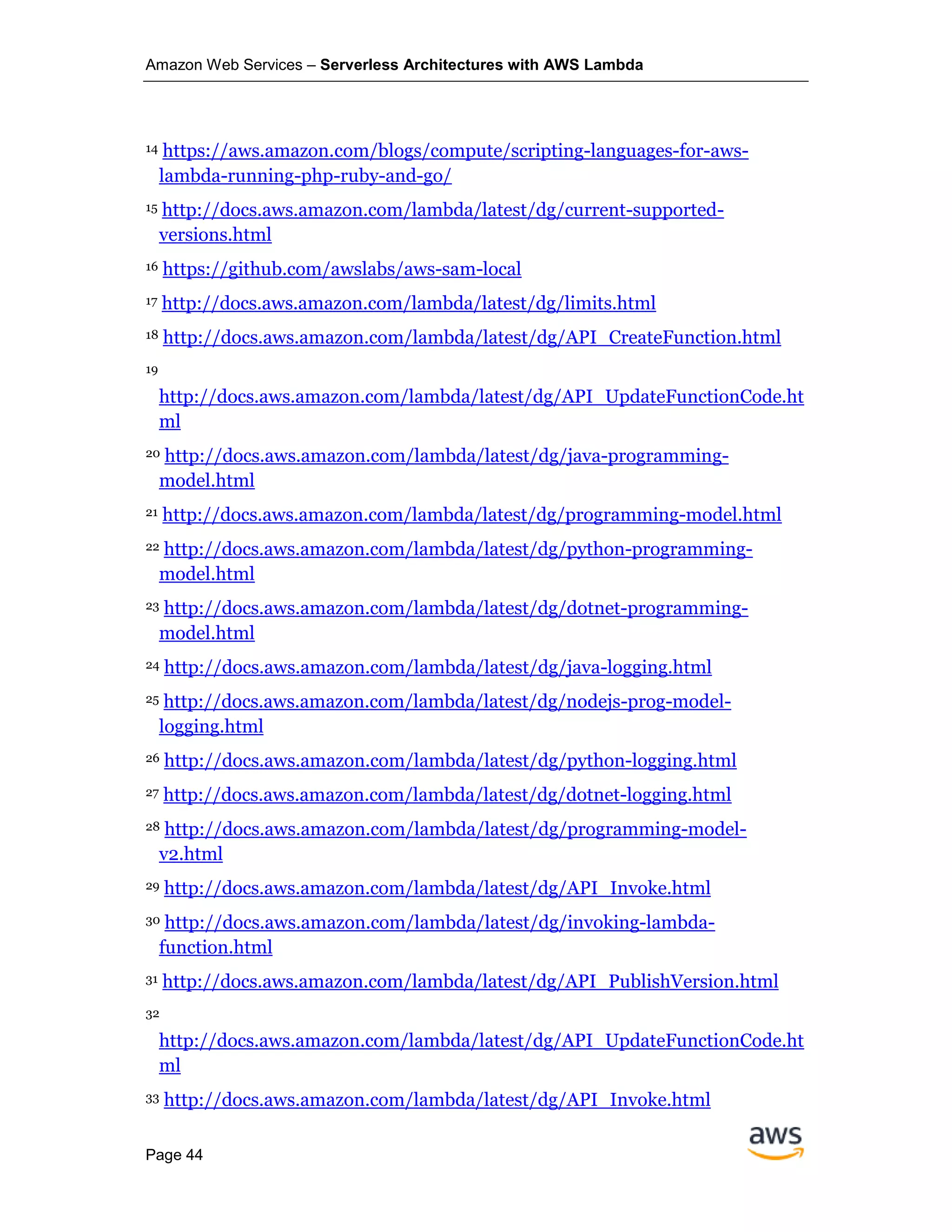 Amazon Web Services – Serverless Architectures with AWS Lambda
Page 44
14 https://aws.amazon.com/blogs/compute/scripting-languages-for-aws-
lambda-running-php-ruby-and-go/
15 http://docs.aws.amazon.com/lambda/latest/dg/current-supported-
versions.html
16 https://github.com/awslabs/aws-sam-local
17 http://docs.aws.amazon.com/lambda/latest/dg/limits.html
18 http://docs.aws.amazon.com/lambda/latest/dg/API_CreateFunction.html
19
http://docs.aws.amazon.com/lambda/latest/dg/API_UpdateFunctionCode.ht
ml
20 http://docs.aws.amazon.com/lambda/latest/dg/java-programming-
model.html
21 http://docs.aws.amazon.com/lambda/latest/dg/programming-model.html
22 http://docs.aws.amazon.com/lambda/latest/dg/python-programming-
model.html
23 http://docs.aws.amazon.com/lambda/latest/dg/dotnet-programming-
model.html
24 http://docs.aws.amazon.com/lambda/latest/dg/java-logging.html
25 http://docs.aws.amazon.com/lambda/latest/dg/nodejs-prog-model-
logging.html
26 http://docs.aws.amazon.com/lambda/latest/dg/python-logging.html
27 http://docs.aws.amazon.com/lambda/latest/dg/dotnet-logging.html
28 http://docs.aws.amazon.com/lambda/latest/dg/programming-model-
v2.html
29 http://docs.aws.amazon.com/lambda/latest/dg/API_Invoke.html
30 http://docs.aws.amazon.com/lambda/latest/dg/invoking-lambda-
function.html
31 http://docs.aws.amazon.com/lambda/latest/dg/API_PublishVersion.html
32
http://docs.aws.amazon.com/lambda/latest/dg/API_UpdateFunctionCode.ht
ml
33 http://docs.aws.amazon.com/lambda/latest/dg/API_Invoke.html
 
