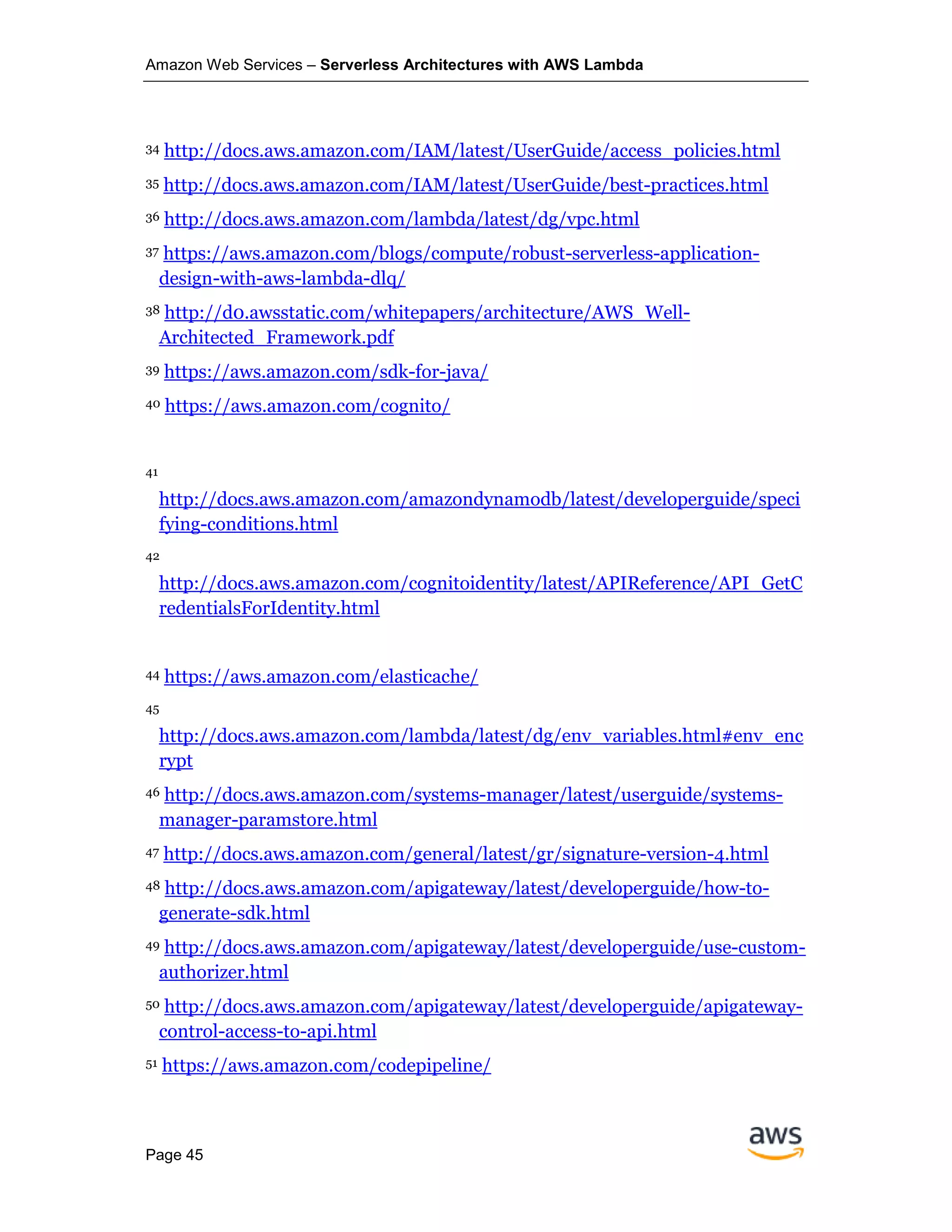 Amazon Web Services – Serverless Architectures with AWS Lambda
Page 45
34 http://docs.aws.amazon.com/IAM/latest/UserGuide/access_policies.html
35 http://docs.aws.amazon.com/IAM/latest/UserGuide/best-practices.html
36 http://docs.aws.amazon.com/lambda/latest/dg/vpc.html
37 https://aws.amazon.com/blogs/compute/robust-serverless-application-
design-with-aws-lambda-dlq/
38 http://d0.awsstatic.com/whitepapers/architecture/AWS_Well-
Architected_Framework.pdf
39 https://aws.amazon.com/sdk-for-java/
40 https://aws.amazon.com/cognito/
41
http://docs.aws.amazon.com/amazondynamodb/latest/developerguide/speci
fying-conditions.html
42
http://docs.aws.amazon.com/cognitoidentity/latest/APIReference/API_GetC
redentialsForIdentity.html
44 https://aws.amazon.com/elasticache/
45
http://docs.aws.amazon.com/lambda/latest/dg/env_variables.html#env_enc
rypt
46 http://docs.aws.amazon.com/systems-manager/latest/userguide/systems-
manager-paramstore.html
47 http://docs.aws.amazon.com/general/latest/gr/signature-version-4.html
48 http://docs.aws.amazon.com/apigateway/latest/developerguide/how-to-
generate-sdk.html
49 http://docs.aws.amazon.com/apigateway/latest/developerguide/use-custom-
authorizer.html
50 http://docs.aws.amazon.com/apigateway/latest/developerguide/apigateway-
control-access-to-api.html
51 https://aws.amazon.com/codepipeline/
 