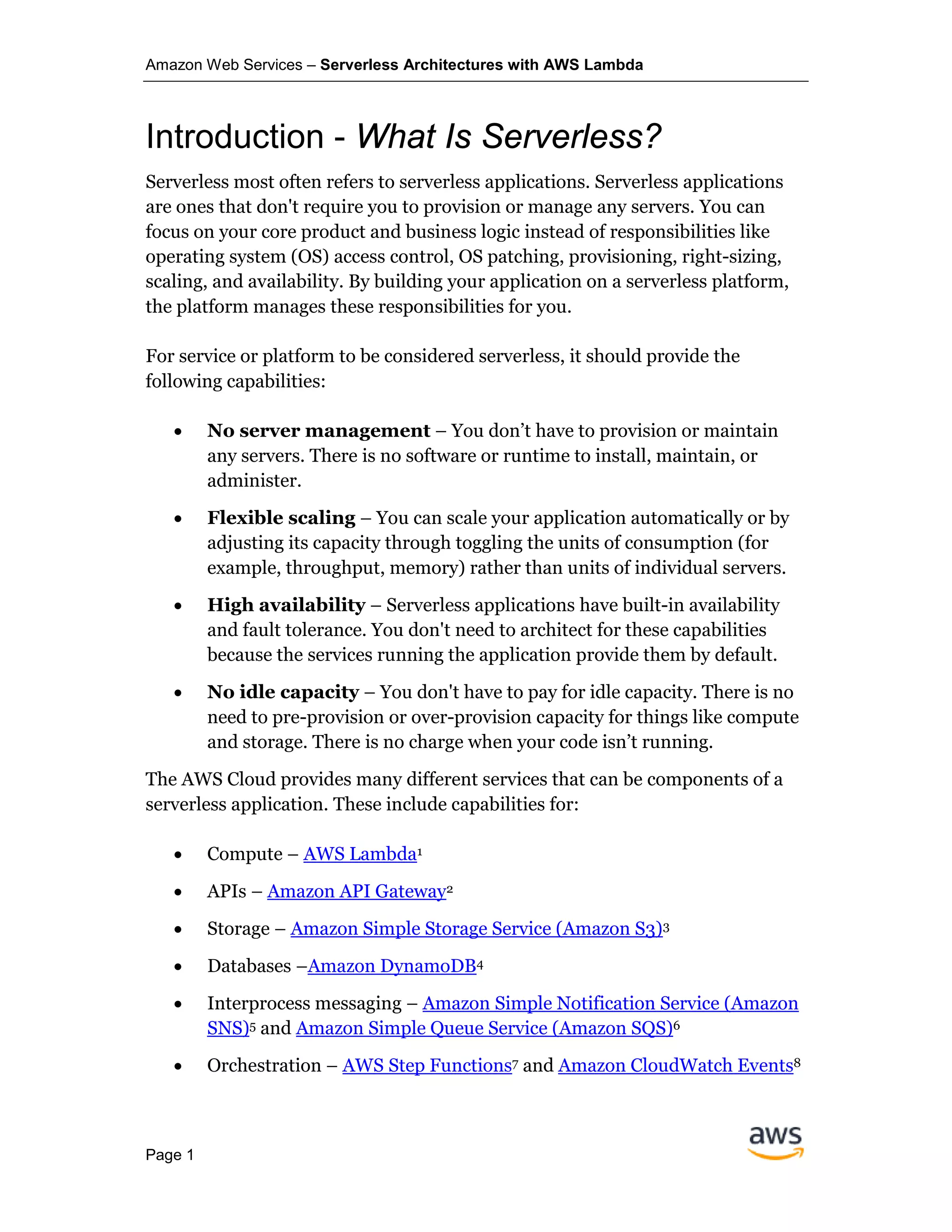Amazon Web Services – Serverless Architectures with AWS Lambda
Page 1
Introduction - What Is Serverless?
Serverless most often refers to serverless applications. Serverless applications
are ones that don't require you to provision or manage any servers. You can
focus on your core product and business logic instead of responsibilities like
operating system (OS) access control, OS patching, provisioning, right-sizing,
scaling, and availability. By building your application on a serverless platform,
the platform manages these responsibilities for you.
For service or platform to be considered serverless, it should provide the
following capabilities:
• No server management – You don’t have to provision or maintain
any servers. There is no software or runtime to install, maintain, or
administer.
• Flexible scaling – You can scale your application automatically or by
adjusting its capacity through toggling the units of consumption (for
example, throughput, memory) rather than units of individual servers.
• High availability – Serverless applications have built-in availability
and fault tolerance. You don't need to architect for these capabilities
because the services running the application provide them by default.
• No idle capacity – You don't have to pay for idle capacity. There is no
need to pre-provision or over-provision capacity for things like compute
and storage. There is no charge when your code isn’t running.
The AWS Cloud provides many different services that can be components of a
serverless application. These include capabilities for:
• Compute – AWS Lambda1
• APIs – Amazon API Gateway2
• Storage – Amazon Simple Storage Service (Amazon S3)3
• Databases –Amazon DynamoDB4
• Interprocess messaging – Amazon Simple Notification Service (Amazon
SNS)5 and Amazon Simple Queue Service (Amazon SQS)6
• Orchestration – AWS Step Functions7 and Amazon CloudWatch Events8
 
