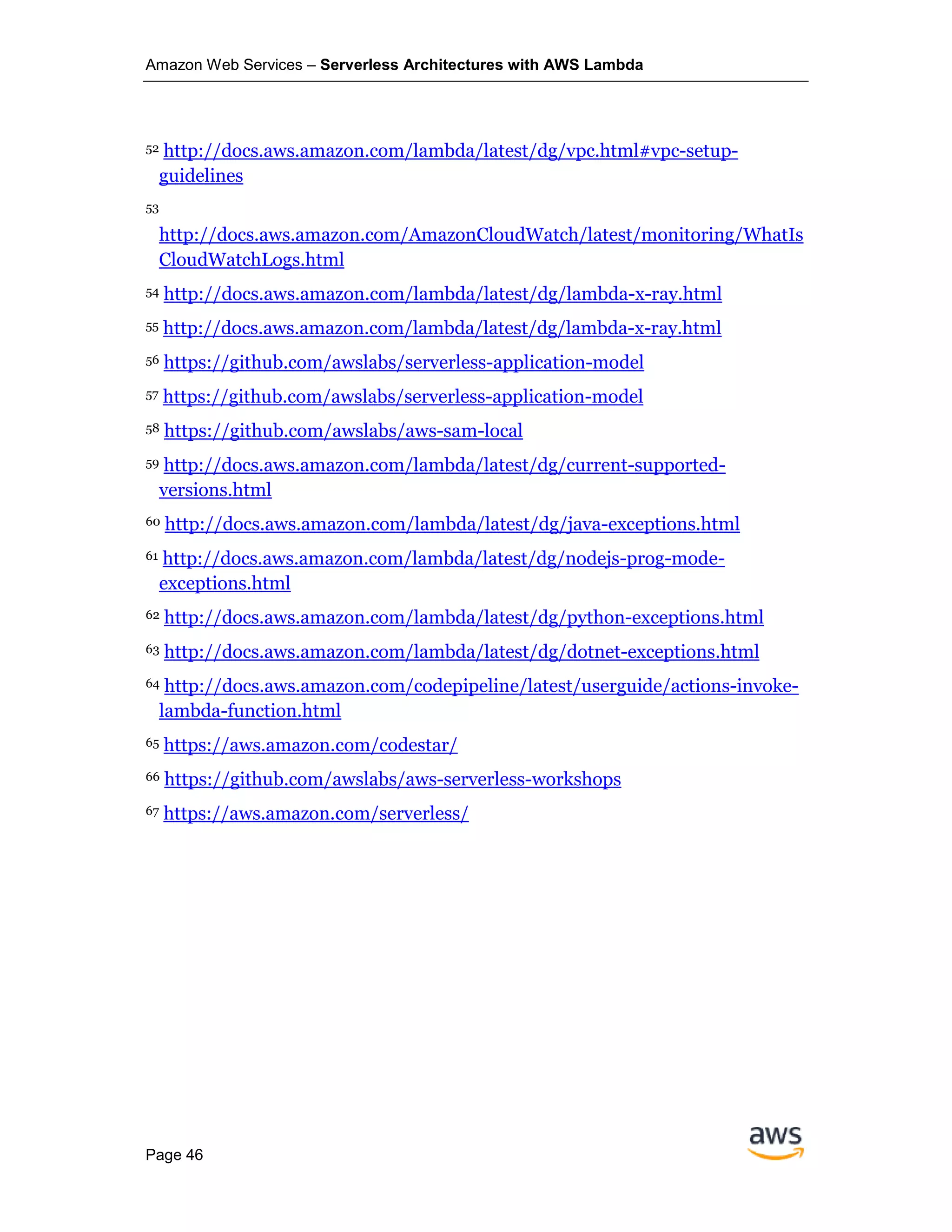 Amazon Web Services – Serverless Architectures with AWS Lambda
Page 46
52 http://docs.aws.amazon.com/lambda/latest/dg/vpc.html#vpc-setup-
guidelines
53
http://docs.aws.amazon.com/AmazonCloudWatch/latest/monitoring/WhatIs
CloudWatchLogs.html
54 http://docs.aws.amazon.com/lambda/latest/dg/lambda-x-ray.html
55 http://docs.aws.amazon.com/lambda/latest/dg/lambda-x-ray.html
56 https://github.com/awslabs/serverless-application-model
57 https://github.com/awslabs/serverless-application-model
58 https://github.com/awslabs/aws-sam-local
59 http://docs.aws.amazon.com/lambda/latest/dg/current-supported-
versions.html
60 http://docs.aws.amazon.com/lambda/latest/dg/java-exceptions.html
61 http://docs.aws.amazon.com/lambda/latest/dg/nodejs-prog-mode-
exceptions.html
62 http://docs.aws.amazon.com/lambda/latest/dg/python-exceptions.html
63 http://docs.aws.amazon.com/lambda/latest/dg/dotnet-exceptions.html
64 http://docs.aws.amazon.com/codepipeline/latest/userguide/actions-invoke-
lambda-function.html
65 https://aws.amazon.com/codestar/
66 https://github.com/awslabs/aws-serverless-workshops
67 https://aws.amazon.com/serverless/
 
