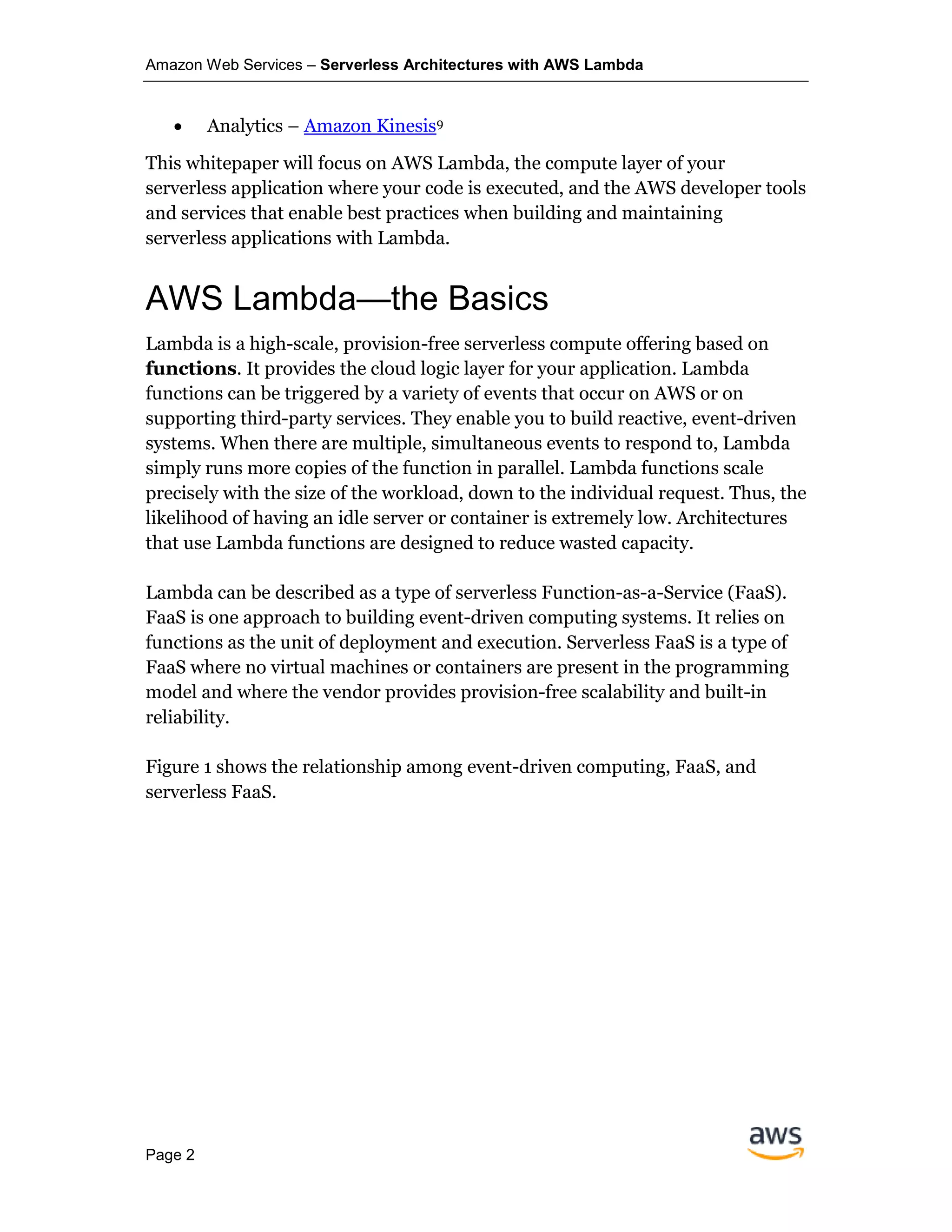 Amazon Web Services – Serverless Architectures with AWS Lambda
Page 2
• Analytics – Amazon Kinesis9
This whitepaper will focus on AWS Lambda, the compute layer of your
serverless application where your code is executed, and the AWS developer tools
and services that enable best practices when building and maintaining
serverless applications with Lambda.
AWS Lambda—the Basics
Lambda is a high-scale, provision-free serverless compute offering based on
functions. It provides the cloud logic layer for your application. Lambda
functions can be triggered by a variety of events that occur on AWS or on
supporting third-party services. They enable you to build reactive, event-driven
systems. When there are multiple, simultaneous events to respond to, Lambda
simply runs more copies of the function in parallel. Lambda functions scale
precisely with the size of the workload, down to the individual request. Thus, the
likelihood of having an idle server or container is extremely low. Architectures
that use Lambda functions are designed to reduce wasted capacity.
Lambda can be described as a type of serverless Function-as-a-Service (FaaS).
FaaS is one approach to building event-driven computing systems. It relies on
functions as the unit of deployment and execution. Serverless FaaS is a type of
FaaS where no virtual machines or containers are present in the programming
model and where the vendor provides provision-free scalability and built-in
reliability.
Figure 1 shows the relationship among event-driven computing, FaaS, and
serverless FaaS.
 