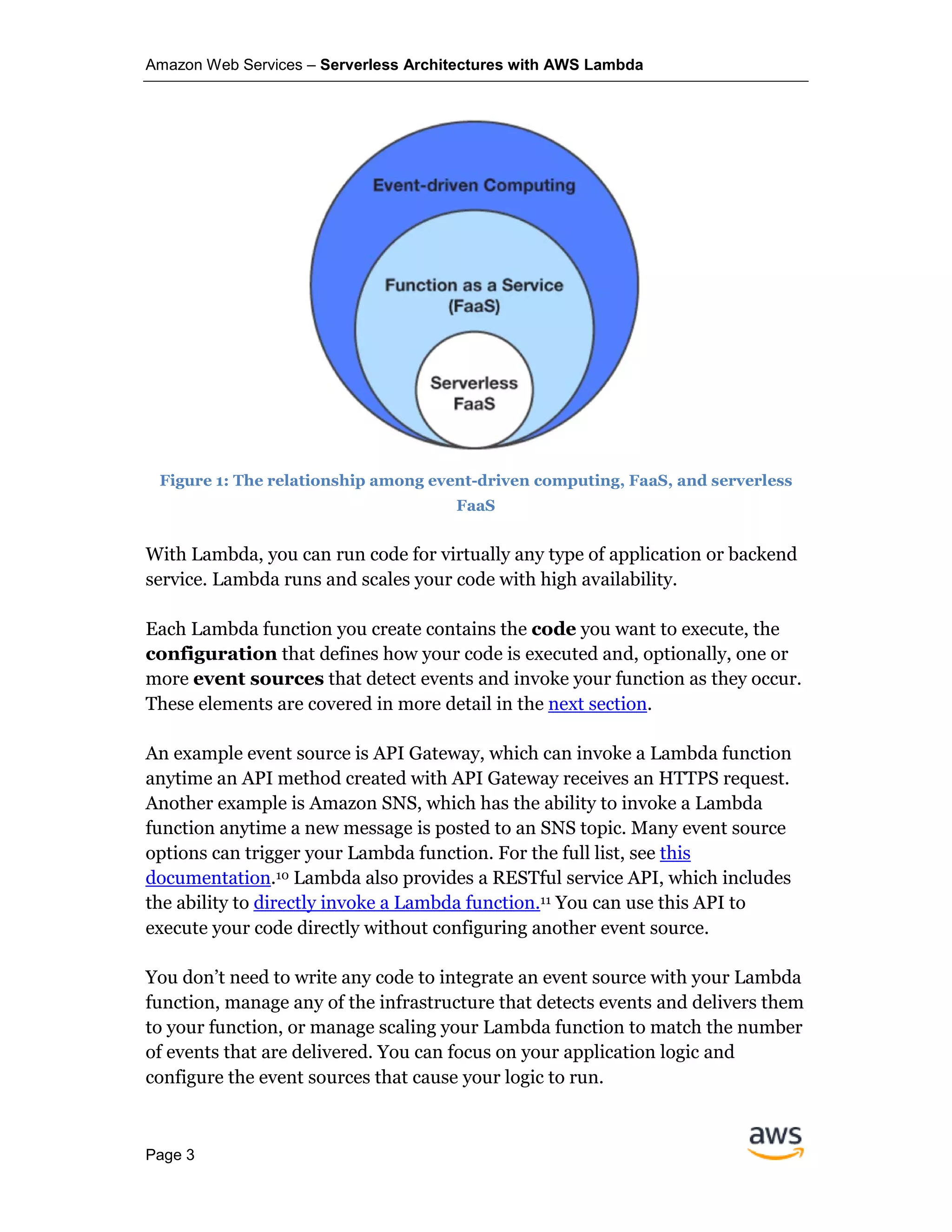 Amazon Web Services – Serverless Architectures with AWS Lambda
Page 3
Figure 1: The relationship among event-driven computing, FaaS, and serverless
FaaS
With Lambda, you can run code for virtually any type of application or backend
service. Lambda runs and scales your code with high availability.
Each Lambda function you create contains the code you want to execute, the
configuration that defines how your code is executed and, optionally, one or
more event sources that detect events and invoke your function as they occur.
These elements are covered in more detail in the next section.
An example event source is API Gateway, which can invoke a Lambda function
anytime an API method created with API Gateway receives an HTTPS request.
Another example is Amazon SNS, which has the ability to invoke a Lambda
function anytime a new message is posted to an SNS topic. Many event source
options can trigger your Lambda function. For the full list, see this
documentation.10 Lambda also provides a RESTful service API, which includes
the ability to directly invoke a Lambda function.11 You can use this API to
execute your code directly without configuring another event source.
You don’t need to write any code to integrate an event source with your Lambda
function, manage any of the infrastructure that detects events and delivers them
to your function, or manage scaling your Lambda function to match the number
of events that are delivered. You can focus on your application logic and
configure the event sources that cause your logic to run.
 