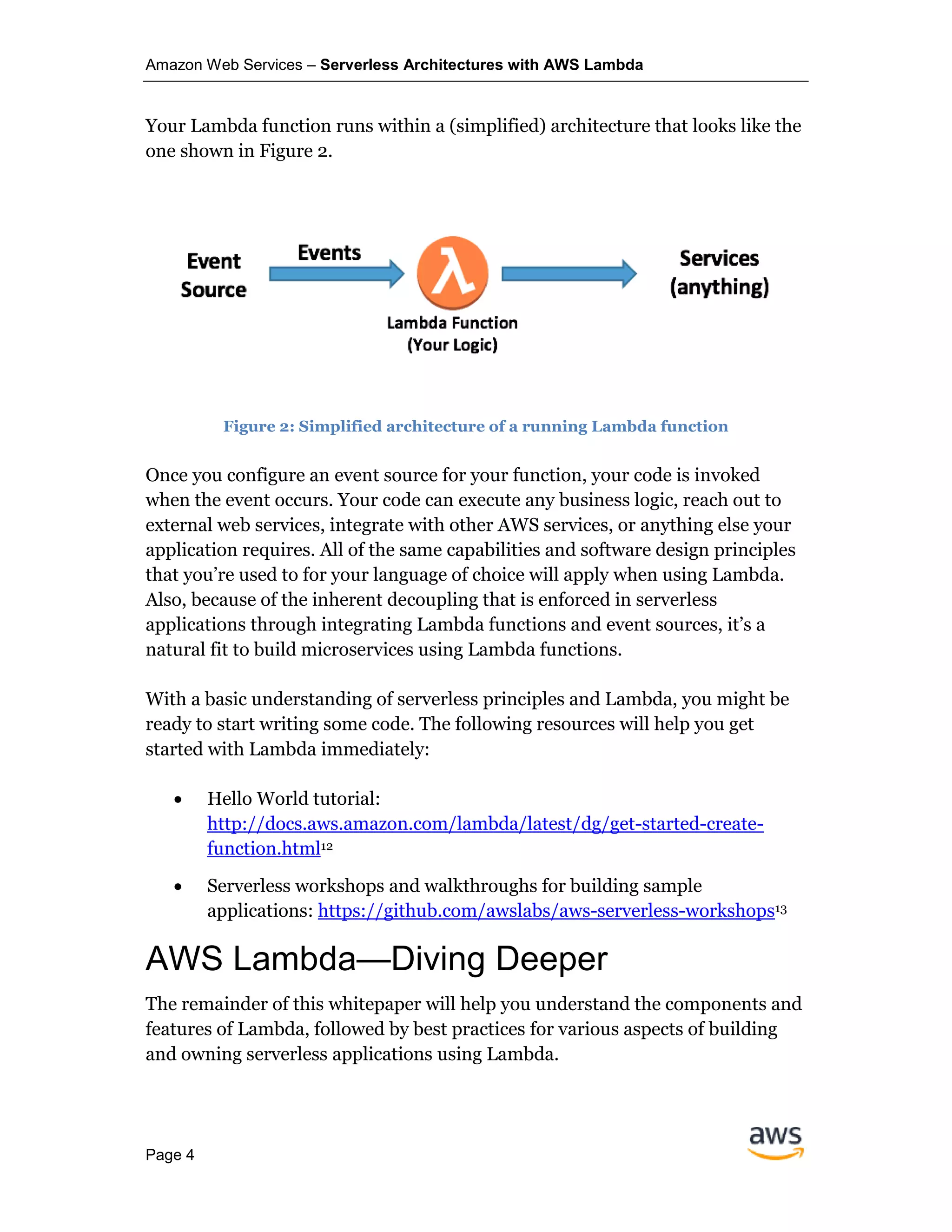 Amazon Web Services – Serverless Architectures with AWS Lambda
Page 4
Your Lambda function runs within a (simplified) architecture that looks like the
one shown in Figure 2.
Figure 2: Simplified architecture of a running Lambda function
Once you configure an event source for your function, your code is invoked
when the event occurs. Your code can execute any business logic, reach out to
external web services, integrate with other AWS services, or anything else your
application requires. All of the same capabilities and software design principles
that you’re used to for your language of choice will apply when using Lambda.
Also, because of the inherent decoupling that is enforced in serverless
applications through integrating Lambda functions and event sources, it’s a
natural fit to build microservices using Lambda functions.
With a basic understanding of serverless principles and Lambda, you might be
ready to start writing some code. The following resources will help you get
started with Lambda immediately:
• Hello World tutorial:
http://docs.aws.amazon.com/lambda/latest/dg/get-started-create-
function.html12
• Serverless workshops and walkthroughs for building sample
applications: https://github.com/awslabs/aws-serverless-workshops13
AWS Lambda—Diving Deeper
The remainder of this whitepaper will help you understand the components and
features of Lambda, followed by best practices for various aspects of building
and owning serverless applications using Lambda.
 