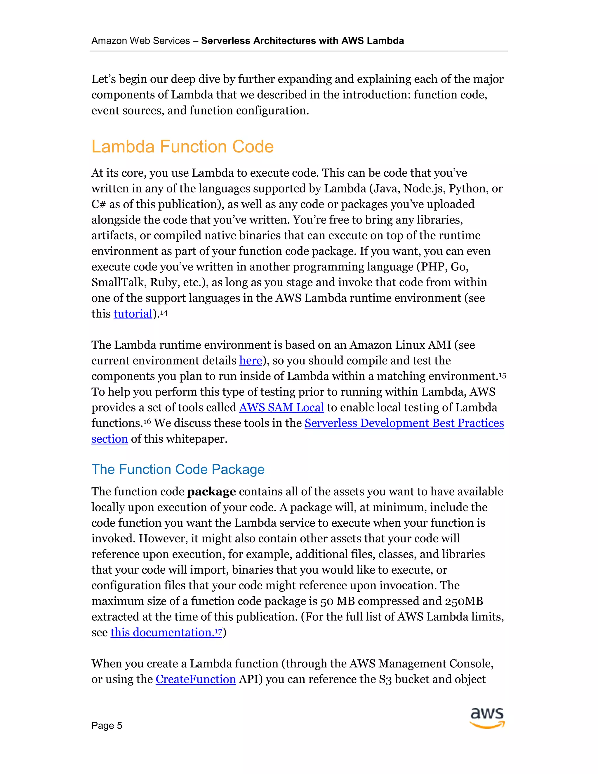 Amazon Web Services – Serverless Architectures with AWS Lambda
Page 5
Let’s begin our deep dive by further expanding and explaining each of the major
components of Lambda that we described in the introduction: function code,
event sources, and function configuration.
Lambda Function Code
At its core, you use Lambda to execute code. This can be code that you’ve
written in any of the languages supported by Lambda (Java, Node.js, Python, or
C# as of this publication), as well as any code or packages you’ve uploaded
alongside the code that you’ve written. You’re free to bring any libraries,
artifacts, or compiled native binaries that can execute on top of the runtime
environment as part of your function code package. If you want, you can even
execute code you’ve written in another programming language (PHP, Go,
SmallTalk, Ruby, etc.), as long as you stage and invoke that code from within
one of the support languages in the AWS Lambda runtime environment (see
this tutorial).14
The Lambda runtime environment is based on an Amazon Linux AMI (see
current environment details here), so you should compile and test the
components you plan to run inside of Lambda within a matching environment.15
To help you perform this type of testing prior to running within Lambda, AWS
provides a set of tools called AWS SAM Local to enable local testing of Lambda
functions.16 We discuss these tools in the Serverless Development Best Practices
section of this whitepaper.
The Function Code Package
The function code package contains all of the assets you want to have available
locally upon execution of your code. A package will, at minimum, include the
code function you want the Lambda service to execute when your function is
invoked. However, it might also contain other assets that your code will
reference upon execution, for example, additional files, classes, and libraries
that your code will import, binaries that you would like to execute, or
configuration files that your code might reference upon invocation. The
maximum size of a function code package is 50 MB compressed and 250MB
extracted at the time of this publication. (For the full list of AWS Lambda limits,
see this documentation.17)
When you create a Lambda function (through the AWS Management Console,
or using the CreateFunction API) you can reference the S3 bucket and object
 
