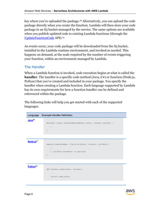Amazon Web Services – Serverless Architectures with AWS Lambda
Page 6
key where you’ve uploaded the package.18 Alternatively, you can upload the code
package directly when you create the function. Lambda will then store your code
package in an S3 bucket managed by the service. The same options are available
when you publish updated code to existing Lambda functions (through the
UpdateFunctionCode API).19
As events occur, your code package will be downloaded from the S3 bucket,
installed in the Lambda runtime environment, and invoked as needed. This
happens on demand, at the scale required by the number of events triggering
your function, within an environment managed by Lambda.
The Handler
When a Lambda function is invoked, code execution begins at what is called the
handler. The handler is a specific code method (Java, C#) or function (Node.js,
Python) that you’ve created and included in your package. You specify the
handler when creating a Lambda function. Each language supported by Lambda
has its own requirements for how a function handler can be defined and
referenced within the package.
The following links will help you get started with each of the supported
languages.
Language Example Handler Definition
Java20
MyOutput output handlerName(MyEvent event, Context context) {
...
}
Node.js21
exports.handlerName = function(event, context, callback) {
...
// callback parameter is optional
}
Python22
def handler_name(event, context):
...
return some_value
 