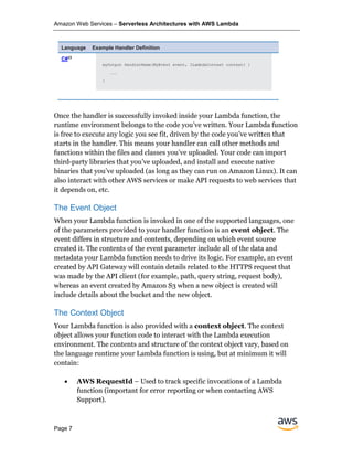 Amazon Web Services – Serverless Architectures with AWS Lambda
Page 7
Language Example Handler Definition
C#23
myOutput HandlerName(MyEvent event, ILambdaContext context) {
...
}
Once the handler is successfully invoked inside your Lambda function, the
runtime environment belongs to the code you’ve written. Your Lambda function
is free to execute any logic you see fit, driven by the code you’ve written that
starts in the handler. This means your handler can call other methods and
functions within the files and classes you’ve uploaded. Your code can import
third-party libraries that you’ve uploaded, and install and execute native
binaries that you’ve uploaded (as long as they can run on Amazon Linux). It can
also interact with other AWS services or make API requests to web services that
it depends on, etc.
The Event Object
When your Lambda function is invoked in one of the supported languages, one
of the parameters provided to your handler function is an event object. The
event differs in structure and contents, depending on which event source
created it. The contents of the event parameter include all of the data and
metadata your Lambda function needs to drive its logic. For example, an event
created by API Gateway will contain details related to the HTTPS request that
was made by the API client (for example, path, query string, request body),
whereas an event created by Amazon S3 when a new object is created will
include details about the bucket and the new object.
The Context Object
Your Lambda function is also provided with a context object. The context
object allows your function code to interact with the Lambda execution
environment. The contents and structure of the context object vary, based on
the language runtime your Lambda function is using, but at minimum it will
contain:
• AWS RequestId – Used to track specific invocations of a Lambda
function (important for error reporting or when contacting AWS
Support).
 