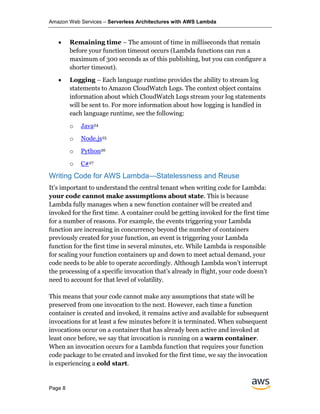 Amazon Web Services – Serverless Architectures with AWS Lambda
Page 8
• Remaining time – The amount of time in milliseconds that remain
before your function timeout occurs (Lambda functions can run a
maximum of 300 seconds as of this publishing, but you can configure a
shorter timeout).
• Logging – Each language runtime provides the ability to stream log
statements to Amazon CloudWatch Logs. The context object contains
information about which CloudWatch Logs stream your log statements
will be sent to. For more information about how logging is handled in
each language runtime, see the following:
o Java24
o Node.js25
o Python26
o C#27
Writing Code for AWS Lambda—Statelessness and Reuse
It’s important to understand the central tenant when writing code for Lambda:
your code cannot make assumptions about state. This is because
Lambda fully manages when a new function container will be created and
invoked for the first time. A container could be getting invoked for the first time
for a number of reasons. For example, the events triggering your Lambda
function are increasing in concurrency beyond the number of containers
previously created for your function, an event is triggering your Lambda
function for the first time in several minutes, etc. While Lambda is responsible
for scaling your function containers up and down to meet actual demand, your
code needs to be able to operate accordingly. Although Lambda won’t interrupt
the processing of a specific invocation that’s already in flight, your code doesn’t
need to account for that level of volatility.
This means that your code cannot make any assumptions that state will be
preserved from one invocation to the next. However, each time a function
container is created and invoked, it remains active and available for subsequent
invocations for at least a few minutes before it is terminated. When subsequent
invocations occur on a container that has already been active and invoked at
least once before, we say that invocation is running on a warm container.
When an invocation occurs for a Lambda function that requires your function
code package to be created and invoked for the first time, we say the invocation
is experiencing a cold start.
 