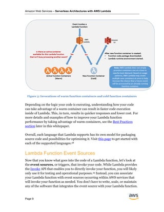 Amazon Web Services – Serverless Architectures with AWS Lambda
Page 9
Figure 3: Invocations of warm function containers and cold function containers
Depending on the logic your code is executing, understanding how your code
can take advantage of a warm container can result in faster code execution
inside of Lambda. This, in turn, results in quicker responses and lower cost. For
more details and examples of how to improve your Lambda function
performance by taking advantage of warm containers, see the Best Practices
section later in this whitepaper.
Overall, each language that Lambda supports has its own model for packaging
source code and possibilities for optimizing it. Visit this page to get started with
each of the supported languages.28
Lambda Function Event Sources
Now that you know what goes into the code of a Lambda function, let’s look at
the event sources, or triggers, that invoke your code. While Lambda provides
the Invoke API that enables you to directly invoke your function, you will likely
only use it for testing and operational purposes.29 Instead, you can associate
your Lambda function with event sources occurring within AWS services that
will invoke your function as needed. You don’t have to write, scale, or maintain
any of the software that integrates the event source with your Lambda function.
 