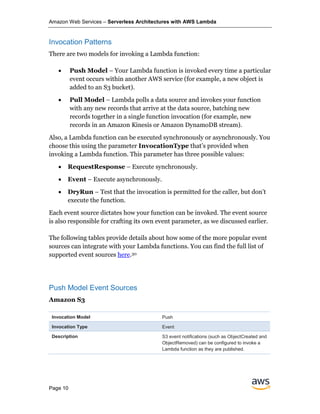 Amazon Web Services – Serverless Architectures with AWS Lambda
Page 10
Invocation Patterns
There are two models for invoking a Lambda function:
• Push Model – Your Lambda function is invoked every time a particular
event occurs within another AWS service (for example, a new object is
added to an S3 bucket).
• Pull Model – Lambda polls a data source and invokes your function
with any new records that arrive at the data source, batching new
records together in a single function invocation (for example, new
records in an Amazon Kinesis or Amazon DynamoDB stream).
Also, a Lambda function can be executed synchronously or asynchronously. You
choose this using the parameter InvocationType that’s provided when
invoking a Lambda function. This parameter has three possible values:
• RequestResponse – Execute synchronously.
• Event – Execute asynchronously.
• DryRun – Test that the invocation is permitted for the caller, but don’t
execute the function.
Each event source dictates how your function can be invoked. The event source
is also responsible for crafting its own event parameter, as we discussed earlier.
The following tables provide details about how some of the more popular event
sources can integrate with your Lambda functions. You can find the full list of
supported event sources here.30
Push Model Event Sources
Amazon S3
Invocation Model Push
Invocation Type Event
Description S3 event notifications (such as ObjectCreated and
ObjectRemoved) can be configured to invoke a
Lambda function as they are published.
 
