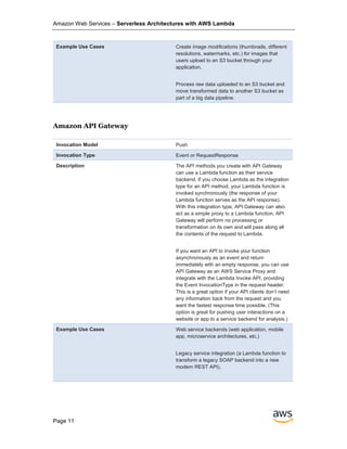 Amazon Web Services – Serverless Architectures with AWS Lambda
Page 11
Example Use Cases Create image modifications (thumbnails, different
resolutions, watermarks, etc.) for images that
users upload to an S3 bucket through your
application.
Process raw data uploaded to an S3 bucket and
move transformed data to another S3 bucket as
part of a big data pipeline.
Amazon API Gateway
Invocation Model Push
Invocation Type Event or RequestResponse
Description The API methods you create with API Gateway
can use a Lambda function as their service
backend. If you choose Lambda as the integration
type for an API method, your Lambda function is
invoked synchronously (the response of your
Lambda function serves as the API response).
With this integration type, API Gateway can also
act as a simple proxy to a Lambda function. API
Gateway will perform no processing or
transformation on its own and will pass along all
the contents of the request to Lambda.
If you want an API to invoke your function
asynchronously as an event and return
immediately with an empty response, you can use
API Gateway as an AWS Service Proxy and
integrate with the Lambda Invoke API, providing
the Event InvocationType in the request header.
This is a great option if your API clients don’t need
any information back from the request and you
want the fastest response time possible. (This
option is great for pushing user interactions on a
website or app to a service backend for analysis.)
Example Use Cases Web service backends (web application, mobile
app, microservice architectures, etc.)
Legacy service integration (a Lambda function to
transform a legacy SOAP backend into a new
modern REST API).
 