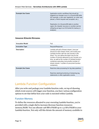 Amazon Web Services – Serverless Architectures with AWS Lambda
Page 14
Example Use Cases Application-centric workflows that should be
triggered as changes occur in a DynamoDB table
(for example, a new user registered, an order was
placed, a friend request was accepted, etc.).
Replication of a DynamoDB table to another
region (for disaster recovery) or another service
(shipping as logs to an S3 bucket for backup or
analysis).
Amazon Kinesis Streams
Invocation Model Pull
Invocation Type Request/Response
Description Lambda will poll a Kinesis stream, once per
second for each stream shard, and invoke your
Lambda function with the next records in the
shard. You can define the batch size for the
number of records delivered to your function at a
time, as well as the number of Lambda function
containers executing concurrently (number of
stream shards = number of concurrent function
containers).
Example Use Cases Real-time data processing for big data pipelines.
Real-time alerting/monitoring of streaming log
statements or other application events.
Lambda Function Configuration
After you write and package your Lambda function code, on top of choosing
which event sources will trigger your function, you have various configuration
options to set that define how your code is executed within Lambda.
Function Memory
To define the resources allocated to your executing Lambda function, you’re
provided with a single dial to increase/decrease function resources:
memory/RAM. You can allocate 128 MB of RAM up to 1.5 GB of RAM to your
Lambda function. Not only will this dictate the amount of memory available to
 