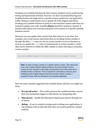 Amazon Web Services – Serverless Architectures with AWS Lambda
Page 16
Invoking your Lambda functions by their version numbers can be useful during
testing and operational activities. However, we don’t recommend having your
Lambda function be triggered by a specific version number for real application
traffic. Doing so would require you to update all of the triggers and clients
invoking your Lambda function to point at a new function version each time you
wanted to update your code. Lambda aliases should be used here, instead. A
function alias allows you to invoke and point event sources to a specific Lambda
function version.
However, you can update what version that alias refers to at any time. For
example, your event sources and clients that are invoking version number 5
through the alias live may cut over to version number 6 of your function as
soon as you update the live alias to instead point at version number 6. Each
alias can be referred to within the ARN, similar to when referring to a function
version number:
arn:aws:lambda:[region]:[account]:function:[fn_name]:[alias]
Note: An alias is simply a pointer to a specific version number. This means that
if you have multiple different aliases pointed to the same Lambda function
version at once, requests to each alias are executed on top of the same set of
installed function containers. This is important to understand so that you don’t
mistakenly point multiple aliases at the same function version number, if
requests for each alias are intended to be processed separately.
Here are some example suggestions for Lambda aliases and how you might use
them:
• live/prod/active – This could represent the Lambda function version
that your production triggers or that clients are integrating with.
• blue/green – Enable the blue/green deployment pattern through use
of aliases.
• debug – If you’ve created a testing stack to debug your applications, it
can integrate with an alias like this when you need to perform a deeper
analysis.
 