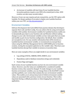 Amazon Web Services – Serverless Architectures with AWS Lambda
Page 19
• An increase in Lambda cold start times if your Lambda function
invocation patterns require a new ENI to be created just in time. (ENI
creation can take many seconds today.)
However, if your use case requires private connectivity, use the VPC option with
Lambda. For deeper guidance if you plan to deploy your Lambda functions
within your own VPC, see this documentation.36
Environment Variables
Software Development Life Cycle (SDLC) best practice dictates that developers
separate their code and their config. You can achieve this by using environment
variables with Lambda. Environment variables for Lambda functions enable you
to dynamically pass data to your function code and libraries without making
changes to your code. Environment variables are key-value pairs that you create
and modify as part of your function configuration. By default, these variables
are encrypted at rest. For any sensitive information that will be stored as a
Lambda function environment variable, we recommend you encrypt those
values using the AWS Key Management Service (AWS KMS) prior to function
creation, storing the encrypted cyphertext as the variable value. Then have your
Lambda function decrypt that variable in memory at execution time.
Here are some examples of how you might decide to use environment variables:
• Log settings (FATAL, ERROR, INFO, DEBUG, etc.)
• Dependency and/or database connection strings and credentials
• Feature flags and toggles
Each version of your Lambda function can have its own environment variable
values. However, once the values are established for a numbered Lambda
function version, they cannot be changed. To make changes to your Lambda
function environment variables, you can change them to the $LATEST version
and then publish a new version that contains the new environment variable
values. This enables you to always keep track of which environment variable
values are associated with a previous version of your function. This is often
important during a rollback procedure or when triaging the past state of an
application.
 