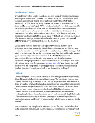 Amazon Web Services – Serverless Architectures with AWS Lambda
Page 20
Dead Letter Queues
Even in the serverless world, exceptions can still occur. (For example, perhaps
you’ve uploaded new function code that doesn’t allow the Lambda event to be
parsed successfully, or there is an operational event within AWS that is
preventing the function from being invoked.) For asynchronous event sources
(the event InvocationType), AWS owns the client software that is responsible
for invoking your function. AWS does not have the ability to synchronously
notify you if the invocations are successful or not as invocations occur. If an
exception occurs when trying to invoke your function in these models, the
invocation will be attempted two more times (with back-off between the retries).
After the third attempt, the event is either discarded or placed onto a dead
letter queue, if you configured one for the function.
A dead letter queue is either an SNS topic or SQS queue that you have
designated as the destination for all failed invocation events. If a failure event
occurs, the use of a dead letter queue allows you to retain just the messages that
failed to be processed during the event. Once your function is able to be invoked
again, you can target those failed events in the dead letter queue for
reprocessing. The mechanisms for reprocessing/retrying the function
invocation attempts placed on to your dead letter queue is up to you. For more
information about dead letter queues, see this tutorial.37 You should use dead
letter queues if it’s important to your application that all invocations of your
Lambda function complete eventually, even if execution is delayed.
Timeout
You can designate the maximum amount of time a single function execution is
allowed to complete before a timeout is returned. The maximum timeout for a
Lambda function is 300 seconds at the time of this publication, which means a
single invocation of a Lambda function cannot execute longer than 300 seconds.
You should not always set the timeout for a Lambda function to the maximum.
There are many cases where an application should fail fast. Because your
Lambda function is billed based on execution time in 100-ms increments,
avoiding lengthy timeouts for functions can prevent you from being billed while
a function is simply waiting to timeout (perhaps an external dependency is
unavailable, you’ve accidentally programmed an infinite loop, or another similar
scenario).
Also, once execution completes or a timeout occurs for your Lambda function
and a response is returned, all execution ceases. This includes any background
 