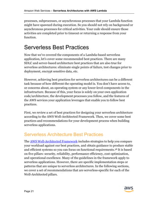 Amazon Web Services – Serverless Architectures with AWS Lambda
Page 21
processes, subprocesses, or asynchronous processes that your Lambda function
might have spawned during execution. So you should not rely on background or
asynchronous processes for critical activities. Your code should ensure those
activities are completed prior to timeout or returning a response from your
function.
Serverless Best Practices
Now that we’ve covered the components of a Lambda-based serverless
application, let’s cover some recommended best practices. There are many
SDLC and server-based architecture best practices that are also true for
serverless architectures: eliminate single points of failure, test changes prior to
deployment, encrypt sensitive data, etc.
However, achieving best practices for serverless architectures can be a different
task because of how different the operating model is. You don’t have access to,
or concerns about, an operating system or any lower-level components in the
infrastructure. Because of this, your focus is solely on your own application
code/architecture, the development processes you follow, and the features of
the AWS services your application leverages that enable you to follow best
practices.
First, we review a set of best practices for designing your serverless architecture
according to the AWS Well-Architected Framework. Then, we cover some best
practices and recommendations for your development process when building
serverless applications.
Serverless Architecture Best Practices
The AWS Well-Architected Framework includes strategies to help you compare
your workload against our best practices, and obtain guidance to produce stable
and efficient systems so you can focus on functional requirements.38 It is based
on five pillars: security, reliability, performance efficiency, cost optimization,
and operational excellence. Many of the guidelines in the framework apply to
serverless applications. However, there are specific implementation steps or
patterns that are unique to serverless architectures. In the following sections,
we cover a set of recommendations that are serverless-specific for each of the
Well-Architected pillars.
 