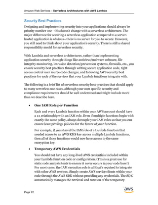 Amazon Web Services – Serverless Architectures with AWS Lambda
Page 22
Security Best Practices
Designing and implementing security into your applications should always be
priority number one—this doesn’t change with a serverless architecture. The
major difference for securing a serverless application compared to a server-
hosted application is obvious—there is no server for you to secure. However,
you still need to think about your application’s security. There is still a shared
responsibility model for serverless security.
With Lambda and serverless architectures, rather than implementing
application security through things like antivirus/malware software, file
integrity monitoring, intrusion detection/prevention systems, firewalls, etc., you
ensure security best practices through writing secure application code, tight
access control over source code changes, and following AWS security best
practices for each of the services that your Lambda functions integrate with.
The following is a brief list of serverless security best practices that should apply
to many serverless use cases, although your own specific security and
compliance requirements should be well understood and might include more
than we describe here.
• One IAM Role per Function
Each and every Lambda function within your AWS account should have
a 1:1 relationship with an IAM role. Even if multiple functions begin with
exactly the same policy, always decouple your IAM roles so that you can
ensure least privilege policies for the future of your function.
For example, if you shared the IAM role of a Lambda function that
needed access to an AWS KMS key across multiple Lambda functions,
then all of those functions would now have access to the same
encryption key.
• Temporary AWS Credentials
You should not have any long-lived AWS credentials included within
your Lambda function code or configuration. (This is a great use for
static code analysis tools to ensure it never occurs in your code base!)
For most cases, the IAM execution role is all that’s required to integrate
with other AWS services. Simply create AWS service clients within your
code through the AWS SDK without providing any credentials. The SDK
automatically manages the retrieval and rotation of the temporary
 