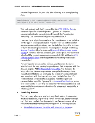 Amazon Web Services – Serverless Architectures with AWS Lambda
Page 23
credentials generated for your role. The following is an example using
Java.
AmazonDynamoDB client = AmazonDynamoDBClientBuilder.defaultClient();
Table myTable = new Table(client, "MyTable");
This code snippet is all that’s required for the AWS SDK for Java to
create an object for interacting with a DynamoDB table that
automatically sign its requests to the DynamoDB APIs, using the
temporary IAM credentials assigned to your function.39
However, there might be cases where the execution role is not sufficient
for the type of access your function requires. This can be the case for
some cross-account integrations your Lambda function might perform,
or if you have user-specific access control policies through combining
Amazon Cognito40 identity roles and DynamoDB fine-grained access
control.41 For cross-account use cases, you should grant your execution
role should be granted access to the AssumeRole API within the AWS
Security Token Service and integrated to retrieve temporary access
credentials.42
For user-specific access control policies, your function should be
provided with the user identity in question and then integrated with the
Amazon Cognito API GetCredentialsForIdentity.43 In this case, it’s
imperative that you ensure your code appropriately manages these
credentials so that you are leveraging the correct credentials for each
user associated with that invocation of your Lambda function. It’s
common for an application to encrypt and store these per-user
credentials in a place like DynamoDB or Amazon ElastiCache as part of
user session data, so that they can be retrieved with reduced latency and
more scalability than regenerating them for subsequent requests for a
returning user.44
• Persisting Secrets
There are cases where you may have long-lived secrets (for example,
database credentials, dependency service access keys, encryption keys,
etc.) that your Lambda function needs to use. We recommend a few
options for the lifecycle of secrets management in your application:
o Lambda Environment Variables with Encryption Helpers45
 