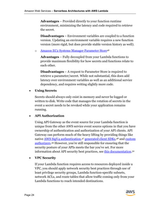 Amazon Web Services – Serverless Architectures with AWS Lambda
Page 24
Advantages – Provided directly to your function runtime
environment, minimizing the latency and code required to retrieve
the secret.
Disadvantages – Environment variables are coupled to a function
version. Updating an environment variable requires a new function
version (more rigid, but does provide stable version history as well).
o Amazon EC2 Systems Manager Parameter Store46
Advantages – Fully decoupled from your Lambda functions to
provide maximum flexibility for how secrets and functions relate to
each other.
Disadvantages – A request to Parameter Store is required to
retrieve a parameter/secret. While not substantial, this does add
latency over environment variables as well as an additional service
dependency, and requires writing slightly more code.
• Using Secrets
Secrets should always only exist in memory and never be logged or
written to disk. Write code that manages the rotation of secrets in the
event a secret needs to be revoked while your application remains
running.
• API Authorization
Using API Gateway as the event source for your Lambda function is
unique from the other AWS service event source options in that you have
ownership of authentication and authorization of your API clients. API
Gateway can perform much of the heavy lifting by providing things like
native AWS SigV4 authentication,47 generated client SDKs,48 and custom
authorizers.49 However, you’re still responsible for ensuring that the
security posture of your APIs meets the bar you’ve set. For more
information about API security best practices, see this documentation.50
• VPC Security
If your Lambda function requires access to resources deployed inside a
VPC, you should apply network security best practices through use of
least privilege security groups, Lambda function-specific subnets,
network ACLs, and route tables that allow traffic coming only from your
Lambda functions to reach intended destinations.
 