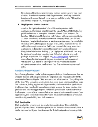 Amazon Web Services – Serverless Architectures with AWS Lambda
Page 25
Keep in mind that these practices and policies impact the way that your
Lambda functions connect to their dependencies. Invoking a Lambda
function still occurs through event sources and the Invoke API (neither
are affected by your VPC configuration).
• Deployment Access Control
A call to the UpdateFunctionCode API is analogous to a code
deployment. Moving an alias through the UpdateAlias API to that newly
published version is analogous to a code release. Treat access to the
Lambda APIs that enable function code/aliases with extreme sensitivity.
As such, you should eliminate direct user access to these APIs for any
functions (production functions at a minimum) to remove the possibility
of human error. Making code changes to a Lambda function should be
achieved through automation. With that in mind, the entry point for a
deployment to Lambda becomes the place where your continuous
integration/continuous delivery (CI/CD) pipeline is initiated. This may
be a release branch in a repository, an S3 bucket where a new code
package is uploaded that triggers an AWS CodePipeline pipeline, or
somewhere else that’s specific to your organization and processes.51
Wherever it is, it becomes a new place where you should enforce
stringent access control mechanisms that fit your team structure and
roles.
Reliability Best Practices
Serverless applications can be built to support mission-critical use cases. Just as
with any mission-critical application, it’s important that you architect with the
mindset that Werner Vogels, CTO, Amazon.com, advocates for, “Everything fails
all the time.” For serverless applications, this could mean introducing logic bugs
into your code, failing application dependencies, and other similar application-
level issues that you should try and prevent and account for using existing best
practices that will still apply to your serverless applications. For infrastructure-
level service events, where you are abstracted away from the event for serverless
applications, you should understand how you have architected your application
to achieve high availability and fault tolerance.
High Availability
High-availability is important for production applications. The availability
posture of your Lambda function depends on the number of Availability Zones it
can be executed in. If your function uses the default network environment, it is
 