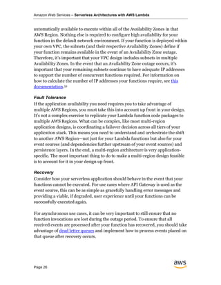 Amazon Web Services – Serverless Architectures with AWS Lambda
Page 26
automatically available to execute within all of the Availability Zones in that
AWS Region. Nothing else is required to configure high availability for your
function in the default network environment. If your function is deployed within
your own VPC, the subnets (and their respective Availability Zones) define if
your function remains available in the event of an Availability Zone outage.
Therefore, it’s important that your VPC design includes subnets in multiple
Availability Zones. In the event that an Availability Zone outage occurs, it’s
important that your remaining subnets continue to have adequate IP addresses
to support the number of concurrent functions required. For information on
how to calculate the number of IP addresses your functions require, see this
documentation.52
Fault Tolerance
If the application availability you need requires you to take advantage of
multiple AWS Regions, you must take this into account up front in your design.
It’s not a complex exercise to replicate your Lambda function code packages to
multiple AWS Regions. What can be complex, like most multi-region
application designs, is coordinating a failover decision across all tiers of your
application stack. This means you need to understand and orchestrate the shift
to another AWS Region—not just for your Lambda functions but also for your
event sources (and dependencies further upstream of your event sources) and
persistence layers. In the end, a multi-region architecture is very application-
specific. The most important thing to do to make a multi-region design feasible
is to account for it in your design up front.
Recovery
Consider how your serverless application should behave in the event that your
functions cannot be executed. For use cases where API Gateway is used as the
event source, this can be as simple as gracefully handling error messages and
providing a viable, if degraded, user experience until your functions can be
successfully executed again.
For asynchronous use cases, it can be very important to still ensure that no
function invocations are lost during the outage period. To ensure that all
received events are processed after your function has recovered, you should take
advantage of dead letter queues and implement how to process events placed on
that queue after recovery occurs.
 