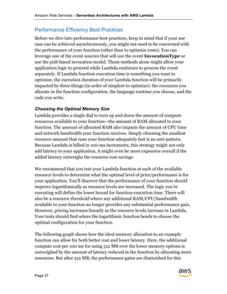 Amazon Web Services – Serverless Architectures with AWS Lambda
Page 27
Performance Efficiency Best Practices
Before we dive into performance best practices, keep in mind that if your use
case can be achieved asynchronously, you might not need to be concerned with
the performance of your function (other than to optimize costs). You can
leverage one of the event sources that will use the event InvocationType or
use the pull-based invocation model. Those methods alone might allow your
application logic to proceed while Lambda continues to process the event
separately. If Lambda function execution time is something you want to
optimize, the execution duration of your Lambda function will be primarily
impacted by three things (in order of simplest to optimize): the resources you
allocate in the function configuration, the language runtime you choose, and the
code you write.
Choosing the Optimal Memory Size
Lambda provides a single dial to turn up and down the amount of compute
resources available to your function—the amount of RAM allocated to your
function. The amount of allocated RAM also impacts the amount of CPU time
and network bandwidth your function receives. Simply choosing the smallest
resource amount that runs your function adequately fast is an anti-pattern.
Because Lambda is billed in 100-ms increments, this strategy might not only
add latency to your application, it might even be more expensive overall if the
added latency outweighs the resource cost savings.
We recommend that you test your Lambda function at each of the available
resource levels to determine what the optimal level of price/performance is for
your application. You’ll discover that the performance of your function should
improve logarithmically as resource levels are increased. The logic you’re
executing will define the lower bound for function execution time. There will
also be a resource threshold where any additional RAM/CPU/bandwidth
available to your function no longer provides any substantial performance gain.
However, pricing increases linearly as the resource levels increase in Lambda.
Your tests should find where the logarithmic function bends to choose the
optimal configuration for your function.
The following graph shows how the ideal memory allocation to an example
function can allow for both better cost and lower latency. Here, the additional
compute cost per 100 ms for using 512 MB over the lower memory options is
outweighed by the amount of latency reduced in the function by allocating more
resources. But after 512 MB, the performance gains are diminished for this
 