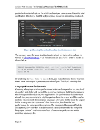 Amazon Web Services – Serverless Architectures with AWS Lambda
Page 28
particular function’s logic, so the additional cost per 100 ms now drives the total
cost higher. This leaves 512 MB as the optimal choice for minimizing total cost.
Figure 4: Choosing the optimal Lambda function memory size
The memory usage for your function is determined per invocation and can be
viewed in CloudWatch Logs.53 On each invocation a REPORT: entry is made, as
shown below.
REPORT RequestId: 3604209a-e9a3-11e6-939a-754dd98c7be3 Duration:
12.34 ms Billed Duration: 100 ms Memory Size: 128 MB Max Memory
Used: 18 MB
By analyzing the Max Memory Used: field, you can determine if your function
needs more memory or if you over-provisioned your function's memory size.
Language Runtime Performance
Choosing a language runtime performance is obviously dependent on your level
of comfort and skills with each of the supported runtimes. But if performance is
the driving consideration for your application, the performance characteristics
of each language are what you might expect on Lambda as you would in another
runtime environment: the compiled languages (Java and .NET) incur the largest
initial startup cost for a container’s first invocation, but show the best
performance for subsequent invocations. The interpreted languages (Node.js
and Python) have very fast initial invocation times compared to the compiled
languages, but can’t reach the same level of maximum performance as the
compiled languages do.
 