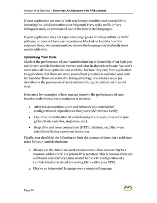 Amazon Web Services – Serverless Architectures with AWS Lambda
Page 29
If your application use case is both very latency-sensitive and susceptible to
incurring the initial invocation cost frequently (very spiky traffic or very
infrequent use), we recommend one of the interpreted languages.
If your application does not experience large peaks or valleys within its traffic
patterns, or does not have user experiences blocked on Lambda function
response times, we recommend you choose the language you’re already most
comfortable with.
Optimizing Your Code
Much of the performance of your Lambda function is dictated by what logic you
need your Lambda function to execute and what its dependencies are. We won’t
cover what all those optimizations could be, because they vary from application
to application. But there are some general best practices to optimize your code
for Lambda. These are related to taking advantage of container reuse (as
describes in the previous overview) and minimizing the initial cost of a cold
start.
Here are a few examples of how you can improve the performance of your
function code when a warm container is invoked:
• After initial execution, store and reference any externalized
configuration or dependencies that your code retrieves locally.
• Limit the reinitialization of variables/objects on every invocation (use
global/static variables, singletons, etc.).
• Keep alive and reuse connections (HTTP, database, etc.) that were
established during a previous invocation.
Finally, you should do the following to limit the amount of time that a cold start
takes for your Lambda function:
1. Always use the default network environment unless connectivity to a
resource within a VPC via private IP is required. This is because there are
additional cold start scenarios related to the VPC configuration of a
Lambda function (related to creating ENIs within your VPC).
2. Choose an interpreted language over a compiled language.
 