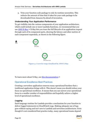 Amazon Web Services – Serverless Architectures with AWS Lambda
Page 30
3. Trim your function code package to only its runtime necessities. This
reduces the amount of time that it takes for your code package to be
downloaded from Amazon S3 ahead of invocation.
Understanding Your Application Performance
To get visibility into the various components of your application architecture,
which could include one or more Lambda functions, we recommend that you
use AWS X-Ray.54 X-Ray lets you trace the full lifecycle of an application request
through each of its component parts, showing the latency and other metrics of
each component separately, as shown in the following figure.
Figure 5: A service map visualized by AWS X-Ray
To learn more about X-Ray, see this documentation.55
Operational Excellence Best Practices
Creating a serverless application removes many operational burdens that a
traditional application brings with it. This doesn’t mean you should reduce your
focus on operational excellence. It means that you can narrow your operational
focus to a smaller number of responsibilities and hopefully achieve a higher
level of operational excellence.
Logging
Each language runtime for Lambda provides a mechanism for your function to
deliver logged statements to CloudWatch Logs. Making adequate use of logs
goes without saying and isn’t new to Lambda and serverless architectures. Even
though it’s not considered best practice today, many operational teams depend
 