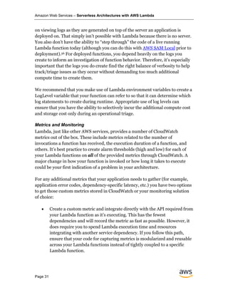Amazon Web Services – Serverless Architectures with AWS Lambda
Page 31
on viewing logs as they are generated on top of the server an application is
deployed on. That simply isn’t possible with Lambda because there is no server.
You also don’t have the ability to “step through” the code of a live running
Lambda function today (although you can do this with AWS SAM Local prior to
deployment).56 For deployed functions, you depend heavily on the logs you
create to inform an investigation of function behavior. Therefore, it’s especially
important that the logs you do create find the right balance of verbosity to help
track/triage issues as they occur without demanding too much additional
compute time to create them.
We recommend that you make use of Lambda environment variables to create a
LogLevel variable that your function can refer to so that it can determine which
log statements to create during runtime. Appropriate use of log levels can
ensure that you have the ability to selectively incur the additional compute cost
and storage cost only during an operational triage.
Metrics and Monitoring
Lambda, just like other AWS services, provides a number of CloudWatch
metrics out of the box. These include metrics related to the number of
invocations a function has received, the execution duration of a function, and
others. It’s best practice to create alarm thresholds (high and low) for each of
your Lambda functions on all of the provided metrics through CloudWatch. A
major change in how your function is invoked or how long it takes to execute
could be your first indication of a problem in your architecture.
For any additional metrics that your application needs to gather (for example,
application error codes, dependency-specific latency, etc.) you have two options
to get those custom metrics stored in CloudWatch or your monitoring solution
of choice:
• Create a custom metric and integrate directly with the API required from
your Lambda function as it’s executing. This has the fewest
dependencies and will record the metric as fast as possible. However, it
does require you to spend Lambda execution time and resources
integrating with another service dependency. If you follow this path,
ensure that your code for capturing metrics is modularized and reusable
across your Lambda functions instead of tightly coupled to a specific
Lambda function.
 