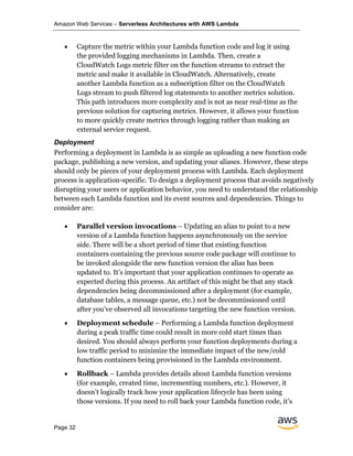 Amazon Web Services – Serverless Architectures with AWS Lambda
Page 32
• Capture the metric within your Lambda function code and log it using
the provided logging mechanisms in Lambda. Then, create a
CloudWatch Logs metric filter on the function streams to extract the
metric and make it available in CloudWatch. Alternatively, create
another Lambda function as a subscription filter on the CloudWatch
Logs stream to push filtered log statements to another metrics solution.
This path introduces more complexity and is not as near real-time as the
previous solution for capturing metrics. However, it allows your function
to more quickly create metrics through logging rather than making an
external service request.
Deployment
Performing a deployment in Lambda is as simple as uploading a new function code
package, publishing a new version, and updating your aliases. However, these steps
should only be pieces of your deployment process with Lambda. Each deployment
process is application-specific. To design a deployment process that avoids negatively
disrupting your users or application behavior, you need to understand the relationship
between each Lambda function and its event sources and dependencies. Things to
consider are:
• Parallel version invocations – Updating an alias to point to a new
version of a Lambda function happens asynchronously on the service
side. There will be a short period of time that existing function
containers containing the previous source code package will continue to
be invoked alongside the new function version the alias has been
updated to. It’s important that your application continues to operate as
expected during this process. An artifact of this might be that any stack
dependencies being decommissioned after a deployment (for example,
database tables, a message queue, etc.) not be decommissioned until
after you’ve observed all invocations targeting the new function version.
• Deployment schedule – Performing a Lambda function deployment
during a peak traffic time could result in more cold start times than
desired. You should always perform your function deployments during a
low traffic period to minimize the immediate impact of the new/cold
function containers being provisioned in the Lambda environment.
• Rollback – Lambda provides details about Lambda function versions
(for example, created time, incrementing numbers, etc.). However, it
doesn’t logically track how your application lifecycle has been using
those versions. If you need to roll back your Lambda function code, it’s
 
