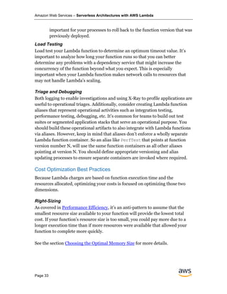 Amazon Web Services – Serverless Architectures with AWS Lambda
Page 33
important for your processes to roll back to the function version that was
previously deployed.
Load Testing
Load test your Lambda function to determine an optimum timeout value. It’s
important to analyze how long your function runs so that you can better
determine any problems with a dependency service that might increase the
concurrency of the function beyond what you expect. This is especially
important when your Lambda function makes network calls to resources that
may not handle Lambda’s scaling.
Triage and Debugging
Both logging to enable investigations and using X-Ray to profile applications are
useful to operational triages. Additionally, consider creating Lambda function
aliases that represent operational activities such as integration testing,
performance testing, debugging, etc. It’s common for teams to build out test
suites or segmented application stacks that serve an operational purpose. You
should build these operational artifacts to also integrate with Lambda functions
via aliases. However, keep in mind that aliases don’t enforce a wholly separate
Lambda function container. So an alias like PerfTest that points at function
version number N, will use the same function containers as all other aliases
pointing at version N. You should define appropriate versioning and alias
updating processes to ensure separate containers are invoked where required.
Cost Optimization Best Practices
Because Lambda charges are based on function execution time and the
resources allocated, optimizing your costs is focused on optimizing those two
dimensions.
Right-Sizing
As covered in Performance Efficiency, it’s an anti-pattern to assume that the
smallest resource size available to your function will provide the lowest total
cost. If your function’s resource size is too small, you could pay more due to a
longer execution time than if more resources were available that allowed your
function to complete more quickly.
See the section Choosing the Optimal Memory Size for more details.
 