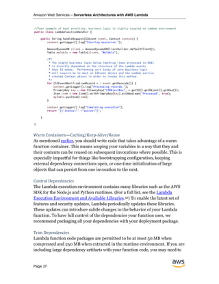 Amazon Web Services – Serverless Architectures with AWS Lambda
Page 37
Warm Containers—Caching/Keep-Alive/Reuse
As mentioned earlier, you should write code that takes advantage of a warm
function container. This means scoping your variables in a way that they and
their contents can be reused on subsequent invocations where possible. This is
especially impactful for things like bootstrapping configuration, keeping
external dependency connections open, or one-time initialization of large
objects that can persist from one invocation to the next.
Control Dependencies
The Lambda execution environment contains many libraries such as the AWS
SDK for the Node.js and Python runtimes. (For a full list, see the Lambda
Execution Environment and Available Libraries.59) To enable the latest set of
features and security updates, Lambda periodically updates these libraries.
These updates can introduce subtle changes to the behavior of your Lambda
function. To have full control of the dependencies your function uses, we
recommend packaging all your dependencies with your deployment package.
Trim Dependencies
Lambda function code packages are permitted to be at most 50 MB when
compressed and 250 MB when extracted in the runtime environment. If you are
including large dependency artifacts with your function code, you may need to
 