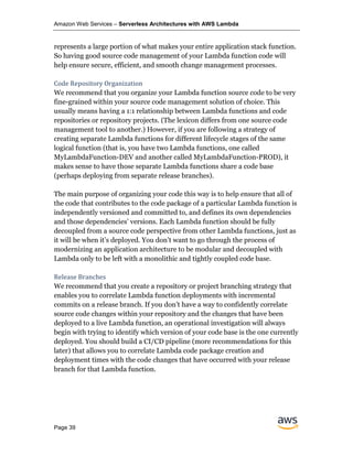 Amazon Web Services – Serverless Architectures with AWS Lambda
Page 39
represents a large portion of what makes your entire application stack function.
So having good source code management of your Lambda function code will
help ensure secure, efficient, and smooth change management processes.
Code Repository Organization
We recommend that you organize your Lambda function source code to be very
fine-grained within your source code management solution of choice. This
usually means having a 1:1 relationship between Lambda functions and code
repositories or repository projects. (The lexicon differs from one source code
management tool to another.) However, if you are following a strategy of
creating separate Lambda functions for different lifecycle stages of the same
logical function (that is, you have two Lambda functions, one called
MyLambdaFunction-DEV and another called MyLambdaFunction-PROD), it
makes sense to have those separate Lambda functions share a code base
(perhaps deploying from separate release branches).
The main purpose of organizing your code this way is to help ensure that all of
the code that contributes to the code package of a particular Lambda function is
independently versioned and committed to, and defines its own dependencies
and those dependencies’ versions. Each Lambda function should be fully
decoupled from a source code perspective from other Lambda functions, just as
it will be when it’s deployed. You don’t want to go through the process of
modernizing an application architecture to be modular and decoupled with
Lambda only to be left with a monolithic and tightly coupled code base.
Release Branches
We recommend that you create a repository or project branching strategy that
enables you to correlate Lambda function deployments with incremental
commits on a release branch. If you don’t have a way to confidently correlate
source code changes within your repository and the changes that have been
deployed to a live Lambda function, an operational investigation will always
begin with trying to identify which version of your code base is the one currently
deployed. You should build a CI/CD pipeline (more recommendations for this
later) that allows you to correlate Lambda code package creation and
deployment times with the code changes that have occurred with your release
branch for that Lambda function.
 
