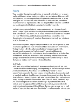 Amazon Web Services – Serverless Architectures with AWS Lambda
Page 40
Testing
Time spent developing thorough testing of your code is the best way to ensure
quality within a serverless architecture. However, serverless architectures will
enforce proper unit testing practices perhaps more than you’re used to. Many
developers use unit test tools and frameworks to write tests that cause their
code to also test its dependencies. This is a single test that combines a unit test
and an integration test but that doesn’t perform either very well.
It’s important to scope all of your unit test cases down to a single code path
within a single logical function, mocking all inputs from upstream and outputs
from downstream. This allows you to isolate your test cases to only the code that
you own. When writing unit tests, you can and should assume that your
dependencies behave properly based on the contracts your code has with them
as APIs, libraries, etc.
It’s similarly important for your integration tests to test the integration of your
code to its dependencies in an environment that mimics the live environment.
Testing whether a developer laptop or build server can integrate with a
downstream dependency isn’t fully testing if your code will integrate
successfully once in the live environment. This is especially true of the Lambda
environment, where you code doesn’t have ownership of the events that are
going to be delivered by event sources and you don’t have the ability to create
the Lambda runtime environment outside of Lambda.
Unit Tests
With what we’ve said earlier in mind, we recommend that you unit test your
Lambda function code thoroughly, focusing mostly on the business logic outside
your handler function. You should also unit test your ability to parse
sample/mock objects for the event sources of your function. However, the bulk
of your logic and tests should occur with mocked objects and functions that you
have full control over within your code base. If you feel that there are important
things inside your handler function that need to be unit tested, it can be a sign
you should encapsulate and externalize the logic in your handler function
further. Also, to supplement the unit tests you’ve written, you should create
local test automation using AWS SAM Local that can serve as local end-to-end
testing of your function code (note that this isn’t a replacement for unit testing).
 