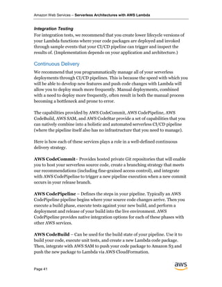 Amazon Web Services – Serverless Architectures with AWS Lambda
Page 41
Integration Testing
For integration tests, we recommend that you create lower lifecycle versions of
your Lambda functions where your code packages are deployed and invoked
through sample events that your CI/CD pipeline can trigger and inspect the
results of. (Implementation depends on your application and architecture.)
Continuous Delivery
We recommend that you programmatically manage all of your serverless
deployments through CI/CD pipelines. This is because the speed with which you
will be able to develop new features and push code changes with Lambda will
allow you to deploy much more frequently. Manual deployments, combined
with a need to deploy more frequently, often result in both the manual process
becoming a bottleneck and prone to error.
The capabilities provided by AWS CodeCommit, AWS CodePipeline, AWS
CodeBuild, AWS SAM, and AWS CodeStar provide a set of capabilities that you
can natively combine into a holistic and automated serverless CI/CD pipeline
(where the pipeline itself also has no infrastructure that you need to manage).
Here is how each of these services plays a role in a well-defined continuous
delivery strategy.
AWS CodeCommit– Provides hosted private Git repositories that will enable
you to host your serverless source code, create a branching strategy that meets
our recommendations (including fine-grained access control), and integrate
with AWS CodePipeline to trigger a new pipeline execution when a new commit
occurs in your release branch.
AWS CodePipeline – Defines the steps in your pipeline. Typically an AWS
CodePipeline pipeline begins where your source code changes arrive. Then you
execute a build phase, execute tests against your new build, and perform a
deployment and release of your build into the live environment. AWS
CodePipeline provides native integration options for each of these phases with
other AWS services.
AWS CodeBuild – Can be used for the build state of your pipeline. Use it to
build your code, execute unit tests, and create a new Lambda code package.
Then, integrate with AWS SAM to push your code package to Amazon S3 and
push the new package to Lambda via AWS CloudFormation.
 
