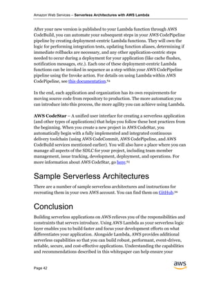Amazon Web Services – Serverless Architectures with AWS Lambda
Page 42
After your new version is published to your Lambda function through AWS
CodeBuild, you can automate your subsequent steps in your AWS CodePipeline
pipeline by creating deployment-centric Lambda functions. They will own the
logic for performing integration tests, updating function aliases, determining if
immediate rollbacks are necessary, and any other application-centric steps
needed to occur during a deployment for your application (like cache flushes,
notification messages, etc.). Each one of these deployment-centric Lambda
functions can be invoked in sequence as a step within your AWS CodePipeline
pipeline using the Invoke action. For details on using Lambda within AWS
CodePipeline, see this documentation.64
In the end, each application and organization has its own requirements for
moving source code from repository to production. The more automation you
can introduce into this process, the more agility you can achieve using Lambda.
AWS CodeStar – A unified user interface for creating a serverless application
(and other types of applications) that helps you follow these best practices from
the beginning. When you create a new project in AWS CodeStar, you
automatically begin with a fully implemented and integrated continuous
delivery toolchain (using AWS CodeCommit, AWS CodePipeline, and AWS
CodeBuild services mentioned earlier). You will also have a place where you can
manage all aspects of the SDLC for your project, including team member
management, issue tracking, development, deployment, and operations. For
more information about AWS CodeStar, go here.65
Sample Serverless Architectures
There are a number of sample serverless architectures and instructions for
recreating them in your own AWS account. You can find them on GitHub.66
Conclusion
Building serverless applications on AWS relieves you of the responsibilities and
constraints that servers introduce. Using AWS Lambda as your serverless logic
layer enables you to build faster and focus your development efforts on what
differentiates your application. Alongside Lambda, AWS provides additional
serverless capabilities so that you can build robust, performant, event-driven,
reliable, secure, and cost-effective applications. Understanding the capabilities
and recommendations described in this whitepaper can help ensure your
 