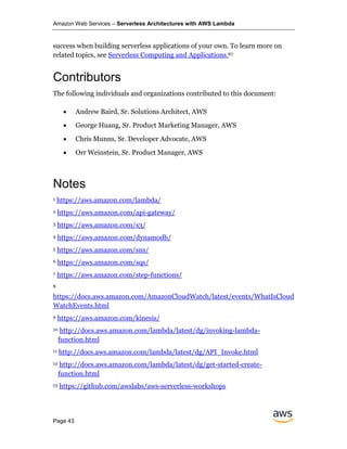 Amazon Web Services – Serverless Architectures with AWS Lambda
Page 43
success when building serverless applications of your own. To learn more on
related topics, see Serverless Computing and Applications.67
Contributors
The following individuals and organizations contributed to this document:
• Andrew Baird, Sr. Solutions Architect, AWS
• George Huang, Sr. Product Marketing Manager, AWS
• Chris Munns, Sr. Developer Advocate, AWS
• Orr Weinstein, Sr. Product Manager, AWS
1 https://aws.amazon.com/lambda/
2 https://aws.amazon.com/api-gateway/
3 https://aws.amazon.com/s3/
4 https://aws.amazon.com/dynamodb/
5 https://aws.amazon.com/sns/
6 https://aws.amazon.com/sqs/
7 https://aws.amazon.com/step-functions/
8
https://docs.aws.amazon.com/AmazonCloudWatch/latest/events/WhatIsCloud
WatchEvents.html
9 https://aws.amazon.com/kinesis/
10 http://docs.aws.amazon.com/lambda/latest/dg/invoking-lambda-
function.html
11 http://docs.aws.amazon.com/lambda/latest/dg/API_Invoke.html
12 http://docs.aws.amazon.com/lambda/latest/dg/get-started-create-
function.html
13 https://github.com/awslabs/aws-serverless-workshops
Notes
 
