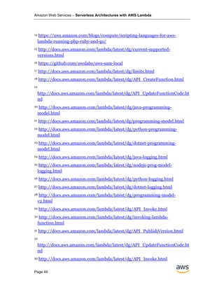 Amazon Web Services – Serverless Architectures with AWS Lambda
Page 44
14 https://aws.amazon.com/blogs/compute/scripting-languages-for-aws-
lambda-running-php-ruby-and-go/
15 http://docs.aws.amazon.com/lambda/latest/dg/current-supported-
versions.html
16 https://github.com/awslabs/aws-sam-local
17 http://docs.aws.amazon.com/lambda/latest/dg/limits.html
18 http://docs.aws.amazon.com/lambda/latest/dg/API_CreateFunction.html
19
http://docs.aws.amazon.com/lambda/latest/dg/API_UpdateFunctionCode.ht
ml
20 http://docs.aws.amazon.com/lambda/latest/dg/java-programming-
model.html
21 http://docs.aws.amazon.com/lambda/latest/dg/programming-model.html
22 http://docs.aws.amazon.com/lambda/latest/dg/python-programming-
model.html
23 http://docs.aws.amazon.com/lambda/latest/dg/dotnet-programming-
model.html
24 http://docs.aws.amazon.com/lambda/latest/dg/java-logging.html
25 http://docs.aws.amazon.com/lambda/latest/dg/nodejs-prog-model-
logging.html
26 http://docs.aws.amazon.com/lambda/latest/dg/python-logging.html
27 http://docs.aws.amazon.com/lambda/latest/dg/dotnet-logging.html
28 http://docs.aws.amazon.com/lambda/latest/dg/programming-model-
v2.html
29 http://docs.aws.amazon.com/lambda/latest/dg/API_Invoke.html
30 http://docs.aws.amazon.com/lambda/latest/dg/invoking-lambda-
function.html
31 http://docs.aws.amazon.com/lambda/latest/dg/API_PublishVersion.html
32
http://docs.aws.amazon.com/lambda/latest/dg/API_UpdateFunctionCode.ht
ml
33 http://docs.aws.amazon.com/lambda/latest/dg/API_Invoke.html
 