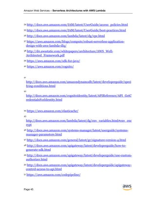 Amazon Web Services – Serverless Architectures with AWS Lambda
Page 45
34 http://docs.aws.amazon.com/IAM/latest/UserGuide/access_policies.html
35 http://docs.aws.amazon.com/IAM/latest/UserGuide/best-practices.html
36 http://docs.aws.amazon.com/lambda/latest/dg/vpc.html
37 https://aws.amazon.com/blogs/compute/robust-serverless-application-
design-with-aws-lambda-dlq/
38 http://d0.awsstatic.com/whitepapers/architecture/AWS_Well-
Architected_Framework.pdf
39 https://aws.amazon.com/sdk-for-java/
40 https://aws.amazon.com/cognito/
41
http://docs.aws.amazon.com/amazondynamodb/latest/developerguide/speci
fying-conditions.html
42
http://docs.aws.amazon.com/cognitoidentity/latest/APIReference/API_GetC
redentialsForIdentity.html
44 https://aws.amazon.com/elasticache/
45
http://docs.aws.amazon.com/lambda/latest/dg/env_variables.html#env_enc
rypt
46 http://docs.aws.amazon.com/systems-manager/latest/userguide/systems-
manager-paramstore.html
47 http://docs.aws.amazon.com/general/latest/gr/signature-version-4.html
48 http://docs.aws.amazon.com/apigateway/latest/developerguide/how-to-
generate-sdk.html
49 http://docs.aws.amazon.com/apigateway/latest/developerguide/use-custom-
authorizer.html
50 http://docs.aws.amazon.com/apigateway/latest/developerguide/apigateway-
control-access-to-api.html
51 https://aws.amazon.com/codepipeline/
 