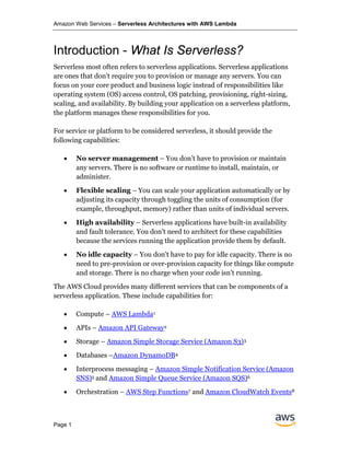 Amazon Web Services – Serverless Architectures with AWS Lambda
Page 1
Introduction - What Is Serverless?
Serverless most often refers to serverless applications. Serverless applications
are ones that don't require you to provision or manage any servers. You can
focus on your core product and business logic instead of responsibilities like
operating system (OS) access control, OS patching, provisioning, right-sizing,
scaling, and availability. By building your application on a serverless platform,
the platform manages these responsibilities for you.
For service or platform to be considered serverless, it should provide the
following capabilities:
• No server management – You don’t have to provision or maintain
any servers. There is no software or runtime to install, maintain, or
administer.
• Flexible scaling – You can scale your application automatically or by
adjusting its capacity through toggling the units of consumption (for
example, throughput, memory) rather than units of individual servers.
• High availability – Serverless applications have built-in availability
and fault tolerance. You don't need to architect for these capabilities
because the services running the application provide them by default.
• No idle capacity – You don't have to pay for idle capacity. There is no
need to pre-provision or over-provision capacity for things like compute
and storage. There is no charge when your code isn’t running.
The AWS Cloud provides many different services that can be components of a
serverless application. These include capabilities for:
• Compute – AWS Lambda1
• APIs – Amazon API Gateway2
• Storage – Amazon Simple Storage Service (Amazon S3)3
• Databases –Amazon DynamoDB4
• Interprocess messaging – Amazon Simple Notification Service (Amazon
SNS)5 and Amazon Simple Queue Service (Amazon SQS)6
• Orchestration – AWS Step Functions7 and Amazon CloudWatch Events8
 