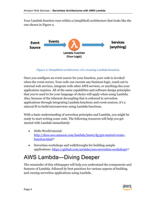 Amazon Web Services – Serverless Architectures with AWS Lambda
Page 4
Your Lambda function runs within a (simplified) architecture that looks like the
one shown in Figure 2.
Figure 2: Simplified architecture of a running Lambda function
Once you configure an event source for your function, your code is invoked
when the event occurs. Your code can execute any business logic, reach out to
external web services, integrate with other AWS services, or anything else your
application requires. All of the same capabilities and software design principles
that you’re used to for your language of choice will apply when using Lambda.
Also, because of the inherent decoupling that is enforced in serverless
applications through integrating Lambda functions and event sources, it’s a
natural fit to build microservices using Lambda functions.
With a basic understanding of serverless principles and Lambda, you might be
ready to start writing some code. The following resources will help you get
started with Lambda immediately:
• Hello World tutorial:
http://docs.aws.amazon.com/lambda/latest/dg/get-started-create-
function.html12
• Serverless workshops and walkthroughs for building sample
applications: https://github.com/awslabs/aws-serverless-workshops13
AWS Lambda—Diving Deeper
The remainder of this whitepaper will help you understand the components and
features of Lambda, followed by best practices for various aspects of building
and owning serverless applications using Lambda.
 