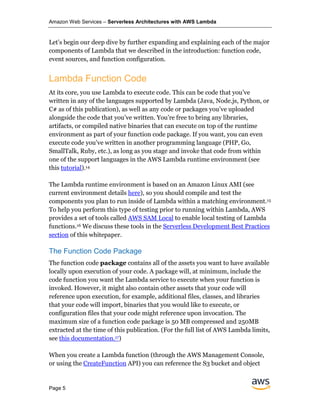 Amazon Web Services – Serverless Architectures with AWS Lambda
Page 5
Let’s begin our deep dive by further expanding and explaining each of the major
components of Lambda that we described in the introduction: function code,
event sources, and function configuration.
Lambda Function Code
At its core, you use Lambda to execute code. This can be code that you’ve
written in any of the languages supported by Lambda (Java, Node.js, Python, or
C# as of this publication), as well as any code or packages you’ve uploaded
alongside the code that you’ve written. You’re free to bring any libraries,
artifacts, or compiled native binaries that can execute on top of the runtime
environment as part of your function code package. If you want, you can even
execute code you’ve written in another programming language (PHP, Go,
SmallTalk, Ruby, etc.), as long as you stage and invoke that code from within
one of the support languages in the AWS Lambda runtime environment (see
this tutorial).14
The Lambda runtime environment is based on an Amazon Linux AMI (see
current environment details here), so you should compile and test the
components you plan to run inside of Lambda within a matching environment.15
To help you perform this type of testing prior to running within Lambda, AWS
provides a set of tools called AWS SAM Local to enable local testing of Lambda
functions.16 We discuss these tools in the Serverless Development Best Practices
section of this whitepaper.
The Function Code Package
The function code package contains all of the assets you want to have available
locally upon execution of your code. A package will, at minimum, include the
code function you want the Lambda service to execute when your function is
invoked. However, it might also contain other assets that your code will
reference upon execution, for example, additional files, classes, and libraries
that your code will import, binaries that you would like to execute, or
configuration files that your code might reference upon invocation. The
maximum size of a function code package is 50 MB compressed and 250MB
extracted at the time of this publication. (For the full list of AWS Lambda limits,
see this documentation.17)
When you create a Lambda function (through the AWS Management Console,
or using the CreateFunction API) you can reference the S3 bucket and object
 