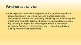 Function as a service
• is a category of cloud computing services that provides a platform
allowing customers to develop, run, and manage application
functionalities without the complexity of building and maintaining the
infrastructure typically associated with developing and launching an
app. Building an application following this model is one way of
achieving a "serverless" architecture, and is typically used when
building microservices applications.
 