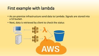 First example with lambda
• An on-premise infrastructure send data to Lambda. Signals are stored into
a S3 bucket.
• Next, data is retrieved by client to check the status
 